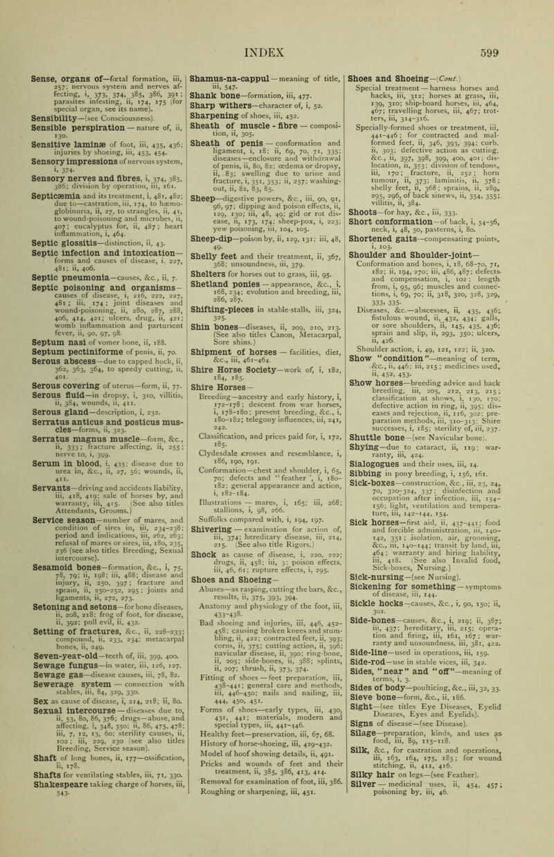Sense, organs of—foetal formation, iii, 257; nervous system and nerves af- fecting, i,. 373*. 374...385, 386, 39*1 parasites infesting, ii, 174, 175 (for special organ, see its name). Sensibility—(see Consciousness). Sensible perspiration — nature of, ii, 130. Sensitive laminae of foot, iii, 435, 436; injuries by shoeing, iii, 453, 454. Sensory impressions of nervous system, i» 374- Sensory nerves and fibres, i, 374, 385, 386; division by operation, iii, 161. Septicaemia and its treatment, i, 481, 482; due to—castration, iii, 174, to hsemo- globinuria, ii, 27, to strangles, ii, 41, to wound-poisoning and microbes, ii, 407; eucalyptus for, ii, 487 ; heart inflammation, i, 464. Septic glossitis—distinction, ii, 43. Septic infection and intoxication- forms and causes of disease, i. 227, 481; ii, 406. Septic pneumonia—causes, &c., ii, 7. Septic poisoning and organisms- causes of disease, i, 216, 222, 227, 481 ; iii, 174 ; joint diseases and wound-poisoning, ii, 280, 287, 288, 406, 414, 421; ulcers, drug, ii, 421; womb inflammation and parturient fever, ii, 90, 97, 98. Septum nasi of vomer bone, ii, 188. Septum pectiniforme of penis, ii, 70. Serous abscess —due to capped hock, ii, 362, 363, 364, to speedy cutting, ii, 401. Serous covering of uterus—form, ii, 77. SerOUS fluid—in dropsy, i, 310, villitis, ii, 384, wounds, ii, 411. SerOUS gland—description, i, 232. Serratus anticus and posticus mus- cles—forms, ii, 323. Serratus magnus muscle—form, &c., ii, 333 • fracture affecting, ii, 255; nerve to, i, 399. Serum in blood, i, 435: disease due to urea in, &c., ii, 27, 56; wounds, ii, 411- Servants—driving and accidents liability, iii, 418, 419: sale of horses by, and warranty, iii, 415. (See also titles Attendants, Grooms.) Service season—number of mares, and condition of sires in, iii, 234-238; period and indications, iii, 262, 263; refusal of mares or sires, iii, 180, 235, 236 (see also titles Breeding, Sexual intercourse). Sesamoid bones—formation, &c., i, 75, 78, 79; ii, 198; iii, 488; disease and injury, ii, 250, 397; fracture and sprain, ii, 250-252, 295 ; joints and ligaments, ii, 272, 273. Setoning and setons—for bone diseases, ii, 208, 218: frog of foot, for disease, ii, 392; poll evil, ii, 432. Setting of fractures, &c., ii, 228-233; compound, ii, 233, 234; metacarpal bones, ii, 249. Seven-year-old—teeth of, iii, 399, 400. Sewage fungus—ill water, iii, 126, 127. Sewage gas—disease causes, iii, 78, 82. Sewerage system — connection with stables, iii, 84, 329, 330. Sex as cause of disease, i, 214, 218; ii, 80. Sexual intercourse — diseases due to, ii. 53, 80, 86, 376; drugs—abuse, and affecting, i, 348, 350: ii, 86, 475, 478; iii, 7, 12, 13, 60: sterility causes, ii, 102 ; iii, 229, 230 (see also titles Breeding, Service season). Shaft of long bones, ii, 177—ossification, ii, 178. Shafts for ventilating stables, iii, 71, 330. Shakespeare taking charge of horses, iii, 543- Shamus-na-cappul — meaning of title, 547- Shank bone—formation, iii, 477. Sharp withers—character of, i, 52. Sharpening of shoes, iii, 452. Sheath of muscle - fibre — composi- tion, ii, 305. Sheath of penis — conformation and ligament, i, 18; ii, 69, 70, 71, 335; diseases—enclosure and withdrawal of penis, ii, 80, 82; oedema or dropsy, ii, 83; swelling due to urine and fracture, i, 351, 353; ii, 257; washing- out, ii, 82, 83, 85. Sheep—digestive powers, &c., iii, 90, 91, 96, 97; dipping and poison effects, ii, 129, 130; iii, 48, 49; gid or rot dis- ease, ii, 173, 174; sheep-pox, i, 223; yew poisoning, iii, 104, 105. Sheep-dip—poison by, ii, 129, 131; iii, 48, 49. Shelly feet and their treatment, ii, 367, 368; unsoundness, iii, 379. Shelters for horses out to grass, iii, 95. Shetland ponies — appearance, &c., i, 168, 234; evolution and breeding, iii, 286, 287. Shifting-pieces in stable-stalls, iii, 324, 325- Shin bones—diseases, ii, 209, 210, 213. (See also titles Canon, Metacarpal, Sore shins.) Shipment Of horses — facilities, diet, &c., iii, 461-464. Shire Horse Society—work of, i, 182, 184, 185. Shire Horses— Breeding—ancestry and early history, i, 172-178; descent from war horses, i, 178-180; present breeding, &c., i, 180-182; telegony influences, iii, 241, 242. Classification, and prices paid for, i, 172, 185, Clydesdale crosses and resemblance, i, 186, 190, 191. Conformation—chest and shoulder, i, 65, 70; defects and “feather ’, i, 180- 182: general appearance and action, i, 182-184. Illustrations — mares, i, 165; iii, 268; stallions, i, 98, 266. Suffolks compared with, i, 194, 197. Shivering — examination for action of, iii, 374; hereditary disease, iii, 214, 215. (See also title Rigors.) Shock as cause of disease, i, 220, 222; drugs, ii, 458; iii, 3: poison effects, iii, 46, 61; rupture effects, i, 295. Shoes and Shoeing— Abuses—as rasping, cutting the bars, &c., results, ii, 375, 393, 394. Anatomy and physiology of the foot, iii, 433-438. Bad shoeing and injuries, iii, 446, 452- 458; causing broken knees and stum- bling, ii, 422; contracted feet, ii, 393; corns, ii, 375; cutting action, ii, 396; navicular disease, ii, 390: ring-bone, ii, 205; side-bones, ii, 388; splints, ii, 207; thrush, ii, 373, 374. Fitting of shoes — feet preparation, iii, 438-441; general care and methods, iii, 446-450; nails and nailing, iii, 444, 450, 451- Forms of shoes—early types, iii, 430, 431, 441; materials, modern and special types, iii, 441-446. Healthy feet—preservation, iii, 67, 68. History of horse-shoeing, iii, 429-432. Model of hoof showing details, ii, 491. Pricks and wounds of feet and their treatment, ii, 385, 386, 413, 414. Removal for examination of foot, iii, 386. Roughing or sharpening, iii, 451. Shoes and Shoeing—[Cont.) Special treatment — harness horses and hacks, iii, 312; horses at grass, iiir 139, 310; ship-board horses, iii, 464, 467; travelling horses, iii, 467; trot- ters, iii, 314-316. Specially-formed shoes or treatment, iii, 441-446; for contracted and mal- formed feet, ii, 346, 393, 394; curb, ii, 303; defective action as cutting, &c., ii, 397, 398, 399, 400, 401; dis- location, ii, 353; division of tendons, iii, 170; fracture, ii, 252; horn tumour, ii, 373; laminitis, ii, 378; shelly feet, ii, 368 ; sprains, ii, 289, 295, 296, of back sinews, ii, 354, 355; villitis, ii, 384. ShOOtS—for hay, &c., iii, 333. Short conformation-of back, i, 54-56, neck, i, 48, 50, pasterns, i, 80. Shortened gaits—compensating points,. i, 103. Shoulder and Shoulder-joint— Conformation and bones, i, 18, 68-70, 71, 182; ii. 194, 270; iii, 486, 487; defects- and compensation, i, 102 : length from, i, 95, 96; muscles and connec- tions, i, 69, 70; ii, 318, 320, 328, 329, 333* 335- Diseases, &c.—abscesses, ii, 435, 436;. fistulous wound, ii, 432, 434; galls, or sore shoulders, ii, 145, 435, 436; sprain and slip, ii, 293, 350; ulcers,. ii, 426. Shoulder action, i, 49, 121, 122; ii, 320. Show “condition ”—meaning of term, &c., ii, 446; iii, 215 ; medicines used,. 452, 453- ShOW horses—breeding advice and back breeding, iii, 205, 212, 213, 215; classification at shows, i, 130, 170; defective action in ring, ii, 395; dis- eases and rejection, ii, 116, 302; pre- paration methods, iii, 310-313: Shire successes, i, 185; sterility of, iii, 237. Shuttle bone—(see Navicular bone . Shying—due to cataract, ii, 119; war- ranty, iii, 424. Sialogogues and their uses, iii, 14. Sibbing in pony breeding, i, 156, 161. SiCk-bOXeS—construction, &c., iii, 23, 24. 70, 320^-324, 337; disinfection and occupation after infection, iii, 154- 156; light, ventilation and tempera- ture, iii, 142-144, 154. Sick horses—first aid, ii, 437 -441; food and forcible administration, iii, 140- 142, 351 ; isolation, air, grooming, &c., iii, 140-144; transit by land, iii, 464 ; warranty and hiring liability, iii, 418. iSee also Invalid food, Sick-boxes, Nursing.) Sick-nurSing—(see Nursing). Sickening for spmething — symptoms of disease, iii, 144. Sickle hOCkS—causes, &c., i, 90, 150; ii, 301. Side-bones—causes. &c., i, 219; ii, 387; iii, 437; hereditary, iii, 215; opera- tion and firing, iii, 161, 167; war- ranty and unsoundness, iii, 381, 422. Side-line—used in operations, iii, 159. Side-rod—use in stable vices, iii, 342. Sides, “near’* and “off”—meaning of terms, i, 3. Sides Of body—poulticing, &c., iii, 32, 33. Sieve bone—form, &c., ii. 186. Sight—(see titles Eye Diseases, Eyelid Diseases, Eyes and Eyelids). Signs of disease—(see Disease). Silage—preparation, kinds, and uses as food, iii, 89, 115-118. Silk, &c., for castration and operations, iii, 163, 164, 175, 185; for wound stitching, ii, 411, 416. Silky hair on legs—(see Feather). Silver — medicinal uses, ii, 454, 457; poisoning by, iii, 46.