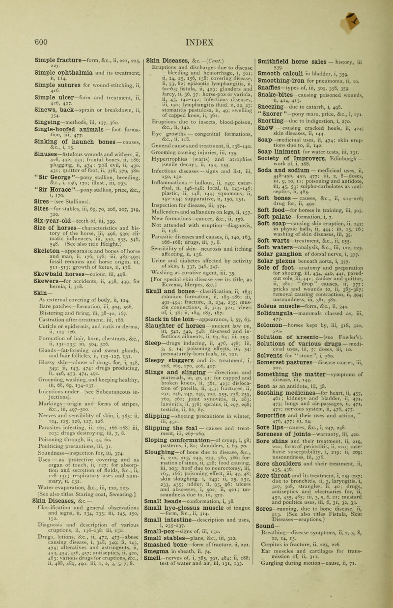 Simple fracture—form, &c., ii, 221, 225, 22 7. I Simple ophthalmia and its treatment, ii, 114. Simple sutures for wound-stitching, ii, 416. Simple ulcer—form and treatment, ii, 426, 427. Sinews, hack—sprain or breakdown, ii, 354- Singeing—methods, iii, 137, 360. Single-hoofed animals —foot forma- tion, iii, 477. Sinking of haunch hones —causes, &c., i, 15. Sinuses—fistulous wounds and withers, ii, 428, 432, 433; frontal bones, ii, 186; plugging, ii, 434 ; poll evil, ii, 430, 431; quittor of foot, ii, 378, 379, 380. Sir George —pony stallion, breeding, &c., i, 156, 170; illust., iii, 193. “ Sir Horace ”—pony stallion, price, &c., i, 170. Sires —(see Stallions). Sites—for stables, iii, 69, 70, 206, 207, 319, 320. Six-year-old—teeth of, iii, 399. Size Of horses—characteristics and his- tory of the horse, iii, 496, 530; cli- matic influences, iii, 530, 535, 546, 548. (See also title Height.) Skeleton—appearance and bones of horse and man, ii, 176, 178; iii, 485-490; fossil remains and horse origin, iii, 511-513; growth of foetus, ii, 178. Skewbald horses—colour, iii, 498. Skewers—for accidents, ii, 438, 439; for hernia, i, 318. Skin— As external covering of body, ii, 124. Bare patches—formation, iii, 504, 506. Blistering and firing, iii, 38-40, 167. Castration after-treatment, iii, 186. Cuticle or epidermis, and cutis or derma, ii, 124-126. Formation of hair, horn, chestnuts, &c., ii, i3*-i33i 504, 506. Glands—fat-forming and sweat glands, and hair follicles, ii, 125-127, 131. Glossy skin—abuse of drugs for, i, 348, 349; ii, 143, 474; drugs producing, ii, 446, 453, 474, 491. Grooming, washing, and keeping healthy, iii, 68, 69, 134-137. Injections under—(see Subcutaneous in- jections). Markings—origin and forms of stripes, &c., iii, 497-500. Nerves and sensibility of skin, i, 385; ii, 124, 125, 126, 127, 128. Parasites infesting, ii, 163, 166-168; iii, 103; drugs destroying, iii, 7, 8. Poisoning through, iii, 45, 60. Poulticing precautions, iii, 31. Soundness—inspection for, iii, 374. Uses — as protective covering and as organ of touch, ii, 127; for absorp- tion and secretion of fluids, &c., ii, 128-131; respiratory uses and sum- mary, ii, 131. Water evaporation, &c., iii, 120, 123. [See also titles Staring coat, Sweating.] Skin Diseases, &c — Classification and general observations and signs, ii, 134, 135; iii, 145, 150, 152. Diagnosis and description of various eruptions, ii, 136-138; iii, 150. Drugs, lotions, See., ii, 472, 473—abuse causing disease, i, 348, 349; ii, 143, 474; alteratives and astringents, ii, 453, 454* 456, 457; antiseptics, ii, 420, 483; various drugs for eruptions, &c., ii, 488, 489, 490; iii, 1, 2, 3, 5, 7, 8. Skin Diseases, &c.—(Cont.) Eruptions and discharges due to disease —bleeding and hemorrhage, i, 501; ii, 24, 25, 156, 158; covering disease, ii, 53, 82; epizootic lymphangitis, ii, 60-63; fistula, ii, 429; glanders and farcy, ii, 36, 37; horse-pox or variola, ii, 43, 140-142; infectious diseases, iii, 150; lymphangitis fluid, ii, 22, 23; stomatitis pustulosa, ii, 49; swelling of capped knee, ii, 361. Eruptions due to insects, blood-poison, &c., ii, 142. Eye growths — congenital formations, &c., ii, 118. General causes and treatment, ii, 138-140. Grooming causing injuries, iii, 135. Hypertrophies (warts) and atrophies (senile decay), ii, 154, 155. Infectious diseases — signs and list, iii, 150, 152. Inflammations — bullous, ii, 149; catar- rhal, ii, 146-148; local, ii, 143-146; plastic, ii, 148, 149; squamous, ii, 152-154; suppurative, ii, 150, 151. Inspection for disease, iii, 374. Mallenders and sallanders on legs, ii, 157. New formations—cancer, &c., ii, 156. Not attended with eruption—diagnosis, ii, 136. Parasitic diseases and causes, ii, 140, 163, 166-168; drugs, iii, 7, 8. Sensibility of skin—neurosis and itching affecting, ii, 156. Urine and diabetes affected by activity of skin, i, 337, 346, 347. Washing as curative agent, iii, 35. [For special skin disease see its title, as Eczema, Herpes, &c.] Skull and hones—classification, ii, 183; cranium formation, ii, 183-186; iii, 492-494; fracture, ii, 234, 235; mus- cle connections, ii, 314, 321; views of, i, 38; ii, 184, 185, 187. Slack in the loin—appearance, i, 57, 65. Slaughter Of horses — ancient law on, iii, 541, 542, 548; diseased and in- fectious ailments, ii, 63, 64; iii, 153. Sleep—drugs inducing, ii, 476, 478; iii, i 3, 5, 14; poisoning effects, iii, 54; prematurely-born foals, iii, 221. Sleepy staggers and its treatment, i, 268, 269, 270, 406, 407. Slings and slinging — directions and materials, iii, 40, 41; for capped and broken knees, ii, 361, 423; disloca- tion of patella, ii, 353; fractures, ii, 231, 246, 247, 249, 250, 255, 258, 259, 260, 261; joint synovitis, ii, 283; laminitis, ii, 378: sprains, ii, 297, 298; testicle, ii, 86, 87. Slipping—shoeing precautions in winter, iii, 451. Slipping the foal — causes and treat- ment, iii, 267-269. Sloping conformation—of croup, i, 58; pasterns, i, 80; shoulders, i, 69, 70. Sloughing—of bone due to disease, &c., ii, 210, 213, 249, 253, 380, 386; for- mation of sinus, ii, 428; food causing, iii, 103; hoof due to neurectomy, iii, 165, 166; poisoning effect, iii, 47, 48; skin sloughing, i, 249; ii, 25, 232, 233, 435: udder, ii, 95, 96; ulcers and abscesses, i, 502; ii, 421; un- soundness due to, iii, 372. Small heads—conformation, i, 38. Small hyo-glossus muscle of tongue —form, &c., ii, 314. Small intestine—description and uses, i. 235-237- Small-pox—signs of, iii, 150. Small stables—plans, &c., iii, 322. Smashed hone—form of fracture, ii, 221. Smegma in sheath, ii, 74. Smell—nerves of, i, 385, 391, 484; ii, 188; test of water and air, iii, 131, 133. I Smithfield horse sales — history, iii 539- Smooth calculi in bladder, i, 359. Smoothing-iron for pneumonia, ii, 10. Snaffles—types of, iii, 309, 358, 359. Snake-bites—causing poisoned wounds, ii, 414, 4x5. Sneezing—due to catarrh, i, 498. “ Snorer pony mare, price, &c., i, 171. Snorting—due to indigestion, i, 270. Snow — causing cracked heels, ii, 424; skin diseases, ii, 144. Soap -medicinal uses, ii, 474; skin erup- tions due to, ii, 142. Soap liniment for water tests, iii, 13T. Society of Improvers, Edinburgh — work of, i, 188. Soda and sodium — medicinal uses, ii, 448-450, 452, 477; iii, 2, 8—doses, iii, 9, 10, 11; poisoning and antidote, iii, 45, 53; sulpho-carbolates as anti- septics, ii, 485. Soft bones — causes, &c., ii, 214-216; drug for, ii, 490. Soft food—for horses in training, iii, 303. Soft palate—formation, i, 7. Soft SOap—causing skin eruption, ii, 142; in physic balls, ii, 444; iii, 15, 16; washing of skin diseases, iii, 35. Soft warts—treatment, &c., ii, 155. Soft Waters—analysis, &c., iii, 122, 123. Solar ganglion of dorsal nerve, i, 377. Solar pleXUS beneath aorta, i, 377. Sole Of foot—anatomy and preparation for shoeing, iii, 434, 440, 441, pared- out sole, iii, 441; canker and quittor, 11, 381; “drop” causes, ii, 377; pricks and wounds to, ii, 385-387; removal causing contraction, ii, 394; unsoundness, iii, 381, 382. Soleus muscle—form, &c., ii, 344. Solidungula—mammals classed as, iii, 477- Solomon—horses kept by, iii, 518, 520, 525- Solution of arsenic—(see Fowler’s). Solutions Of various drugs —medi- cinal uses, iii, 7; doses, iii, 10. Solvents for “stone”, i, 360. Somerset pastures—disease causes, iii, 102. Something the matter—symptoms of disease, iii, 144. Soot as an antidote, iii, 58. Soothing medicines—for heart, ii, 457, 461 ; kidneys and bladder, ii, 474, 475; lungs and air-passages, ii, 471, 472; nervous system, ii, 476, 477. Soporifics and their uses and action, 476, 477: i4. Sore lips—causes, &c., i, 247, 248. Soreness Of joints—warranty, iii, 420. Sore Shins and their treatment, ii, 219, 220; form of periostitis, ii, 210; race- horse susceptibility, i, 219; ii, 209; unsoundness, iii, 376. Sore shoulders and their treatment, ii, 435, 436. Sore throat and its treatment, i, 254-257; due to bronchitis, ii, 3, laryngitis, i, 507, 508, strangles, ii, 40; drugs, antiseptics and electuaries for, ii, 452, 455, 485; iii, 3, 5, 6, 21; mustard and poultice uses, iii, 6, 31, 32, 33. Sores—running, due to bone disease, ii, 213. (See also titles Fistula, Skin Diseases—eruptions.) Sound- Breathing—disease symptoms, ii, 2, 8, 12, 14, 15. Crepitus in fracture, ii, 225, 226. Ear muscles and cartilages for trans- mission of, ii, 311. Gurgling during motion—cause, ii, 71.