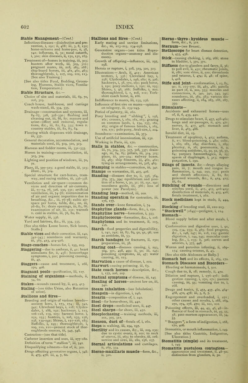 Stable Management—(Cont.) Infectious diseases—disinfection and pre- vention, i, 292; ii, 488; iii, 3, 8, 152; horse-sickness and horse-pox, ii, 58, 142; influenza, ii, 32; nasal catarrh, i, 500; skin diseases, ii, 150, 151, 165. Treatment of’—horses in training, iii, 303; hunters after work, iii, 309, 310; pregnant mares, iii, 218, 265, 268; ship-board horses, iii, 461, 462, 463; thoroughbreds, i, 107, 109, 112, 113. (See also Training.) [See also titles Food, Bedding, Groom- ing, Harness, Stable vices, Ventila- tion, Temperature.] Stable Structure, &c.— Choice of site and materials, iii, 69, 70, 206, 319. Coach house, tool-house, and carriage wash-stand, iii, 334, 335. Drainage—construction and systems, iii, 84-87, 326, 328-330; flushing and cleaning out, iii, 86, 87; manure and urine—effect and removal, regula- tions, &c., iii, 82. 83, 335; town v. country stables, iii, 82, 83, 84. Flooring which dispenses with drainage, iii, 337- General decoration, accommodation, and materials used, iii, 319, 320, 323. Harness and fodder rooms, iii, 331-333. Horses in training—accommodation, iii, 303, 304- Lighting and position of windows, iii, 70, 71- Plans, iii, 320-323; a good stable, iii, 323; illust., iii, 324. Special structure for cart-horses, tram- way, and racing stables, iii, 336-338. Ventilation and air-space—common de- vices and direction of air-currents, iii, 71-74, 76, 326, 330, 331; artificial ventilation, iii, 74-76; contamination of air and organic impurities due to breathing, &c., iii, 76-78; cubic air- space per horse, table, &c., on, iii, 78-80, 81; drain openings, iii, 85, 86; examination of air, iii, 132; warmth v. cold in stables, iii, 76, 80, 8r. Water supply, iii, 336. Yard and latrines, &c., iii, 334, 335. [See also titles Loose boxes, Sick boxes, Stalls.] Stable Vices and their correction, iii, 140, 341-343; soundness and warranty, iii, 367, 413, 424-426. Stage-coacbes—horses for, i, 195, 205. Staggering—due to anthrax, ii, 42; heart stimulants for, ii, 458 ; hemorrhage symptoms, i, 502; poisoning causing, iii, 47. Staggers—cause and treatment, i, 268, 270, 406. Stagnant pools—purification, iii, 127. Staining of organisms —methods, ii, 54, 60. Stakes—wounds caused by, ii, 403, 413. Staling—(see titles Urine, also Retention of urine). Stallions and Sires— Breeding and origin of various breeds— ancient laws, i, 173, 174 ; iii, 541, 542; Cleveland bays, i, 128; Clydes- dales, i, 186, 192; hackneys, i, 115, 116-118, 119, 123; harness horse, i, 152, 153; hunters, i, 108, 135, 136, 138, 139-142; Shires, i, 172-176, 185; Suffolks, i, 195 ; thoroughbreds, i, 109, no, iii—present stock of thor- oughbreds sources, iii, 547, 548. Castration—(see that title). Catheter insertion and uses, iii, 177-180. Definition of term “stallion”, iii, 541. Disqualifying ailments—list of, ii, 302. Drugs affecting generative organs, i, 348; ii, 475, 478; iii, 4, 7, 60. Stallions and Sires—(CmA) Early mating and service limitations, &c., iii, 213-215, 234-238. Generative organs—(see titles Repro- duction organs—anatomy and dis- eases). Growth of offspring—influence, iii, 297, 298. Hernia or rupture, i, 318, 319, 320, 323. Illustrations — Arab, ii, 412; American trotters, i, 336; Cleveland bay, i, 258; Clydesdales, i, 246, 280; ii, 326; hackneys, i, 38, 172, 180; pack horse, i, 190; pony stallions, i, 190; iii, 193; Shires, i. 98, 266; Suffolks, i, 202; thoroughbred, i, 1, 108, 112; York- shire coach horse, ii, 166. Indifference to mares, iii, 235, 236. Influence of first sire on mares—opinions on telegony, iii, 239-245. Period of puberty, iii, 262. Pony breeding and “sibbing”, i, 156, 161; crosses, i, 160, 161, 163; grazing on common lands, i, 154, 157, 162, 163; origin of famous breeds, i, 165, 170, 171; polo pony, Arab sire, i, 204. Soundness—examination, iii, 373. Use of artificial insemination, iii, 232. Working in Paris, iii, 171. Stalls in stables, &c. — construction, iii, 70, 324, 325, 327, 328, 337; drain- age, iii, 84, 85; pillars, iii, 324, 325; plans, iii, 320-324; railway boxes, iii, 465: ship fitments, iii, 461, 462; tying-in arrangements, iii, 328, 465. Stamping in stables—correction, iii, 341. Stamps on warranties, iii, 405, 426. Standing—diseases due to, ii, 356, 364, 369, 373, 394; equilibrium and posi- tion of a horse, i, 30, 31; iii, 191, 192; soundness guide, iii, 366; loss of power (see Paralysis). Standing leap—method, iii, 200. Standing operation for castration, iii, 176,177. Stands over—knee formation, i, 74. Stapbyline glands—form, &c., i, 230. Staphyline nerve—formation, i, 393. Staphylococcus—formation, &c., i, 226. Staphyloma and its treatment, ii, 115, 116. Starch—food properties and digestibility, i, 241, 242; iii, 87, 89, 90, 91, 96; use as antidote, iii, 53. Starch bandages for fractures, ii, 250; preparation, iii, 38. Staring coat—diseases causing, i, 293, 304, 311, 498, 499; ii, 90; iii, 145; poisoning symptoms, iii, 47; water causing, iii, 123. Starvation a cause of disease, i, 222. Starwort causing poisoning, iii, 63. State coach horses —description, &C-, i, 177, 206, 207. Statical symptoms of disease, iii, 145. Stealing of horses—ancient law on, iii, 542- Steam inhalation-(see Inhalation). Steapsin—in digestion, i, 246. Stearin—composition of, i, 242. Steel—for horse-shoes, iii, 442. Steel drops—medicinal uses, ii, 447. Steel Sharps—for shoes, iii, 452. Steeplechasing — training methods, iii, 201, 305, 311. Stenson, duct of—fistula of, i, 261. Steps in walking, iii, 194, 197. Sterility and its causes, &c., iii, 229, 230; due to cystic ovary, ii, 102; to neck of uterus, iii, 263; to obesity, iii, 216; service and sires, iii, 180, 236, 237. Sternal articulations and cartilages, ii, 267, 334. Sterno-maxillaris muscle—form, &c., ii, 321. Sterno - thyro - hyoideus muscle — form, &c., ii, 321. Sternum—(see Breast;. Stethoscope for heart disease detection, i> 455, 458. Stick—causing choking, i, 265, 266; stone in bladder, i, 370, 371. Stiffness due to glanders and farcy, ii, 36; to poll evil, ii, 431; rheumatic joints, ii, 286; sore shins, ii, 220; thrombosis and tetanus, i, 474; ii, 48; of spine, i, 418. Stifle and joint—conformation, i, 23, 85, 90; ii, 275-277; iii, 485, 486; patella as part of, ii, 202, 353; muscles and connections, ii, 340, 341, 343, 345; soundness, iii, 382, 383; various dis- eases affecting, ii, 284, 285, 286, 287, 395- Stimulants— Accidents and exhausted horses—uses of, ii, 6, 439, 440. Drugs to stimulate heart, ii, 457, 458-460; lungs and air-passages, ii, 470, 471; nerves, ii, 477, 478; stomach and liver, ii, 465, 488. Invalid diet, iii, 25. Treatment of apoplexy, i, 413; asthma, ii, it; blood-poisoning, i, 482; colic, i, 280, 281, 284; diarrhoea, i, 289; pleurisy, ii, 16; pneumonia, ii, 9; poisoning antidotes, iii, 50, 52, 56, 57, 64; purpura hsemorrhagica, ii, 25; spasm of diaphragm, i, 313; super- purgation, i, 290. Stings pf insects, &c—drugs allaying pain, iii, 7; mouth and tongue in- flammation, i, 249. 250, 252; penis and sheath affections, ii, 81, 82; poisoned wounds, &c., ii, 414, 415; iii, 61. Stitching of wounds — directions and stitches used, ii, 411, 412, 416-419: disinfection of materials, ii, 415, 416; fistula treatment, i, 262. Stock medicines kept in studs, ii, 444, 446. Stocking of breeding stud, iii, 210-213. “ StOCkwell ” (1849)—pedigree, i, 114. Stomach- Blood supply before and after meals, i, 443- Conformation and digestive uses, i, 91, 229, 234, 235; ii, 465; food progress, &c., i, 246, 247; iii, 118, 119; gastric digestion, i, 244, 245; muscular coat- ing, &c., i, 235; ii, 306; nerves and arteries, i, 377, 448. Worms and parasites infesting, ii, 169- 174; causing tetanus, ii, 45. [See also title Abdomen or Belly.] Stomach bot and its effects, ii, 169, 170. Stomach Diseases and Disorders— Bleeding or hcematemesis, i, 501. Cough due to, ii, 18; remedy, ii, 470. Dilation and rupture, i, -276-278 ; indi- gestion causing, i, 270, 271; pasture causing, iii, 95; vomiting due to, i, 268. Drugs and tonics, ii, 451, 457, 460, 464- 468, 470, 478; iii, 5, 6, 7. Engorgement and overloaded, i. 271 ; other causes and results, i, 268, 269, 270, 274, 278, 470; iii, 101, 102. Poisoning effects, iii, 44, 45, 46, 48—in- fluence of food in stomach, iii, 49, 55, 58; post-mortem appearances, iii, 54, 55- “Staggers ”, a form of indigestion, i, 268, 270, 406. Stomatitis, or mouth inflammation, i, 249. [See also titles Gastritis, Indigestion, Ulceration.] Stomatitis (simple) and its treatment, i, 249. Stomatitis pustulosa contagiosa— appearance and treatment, ii, 48-50; distinction from glanders, ii, 50.