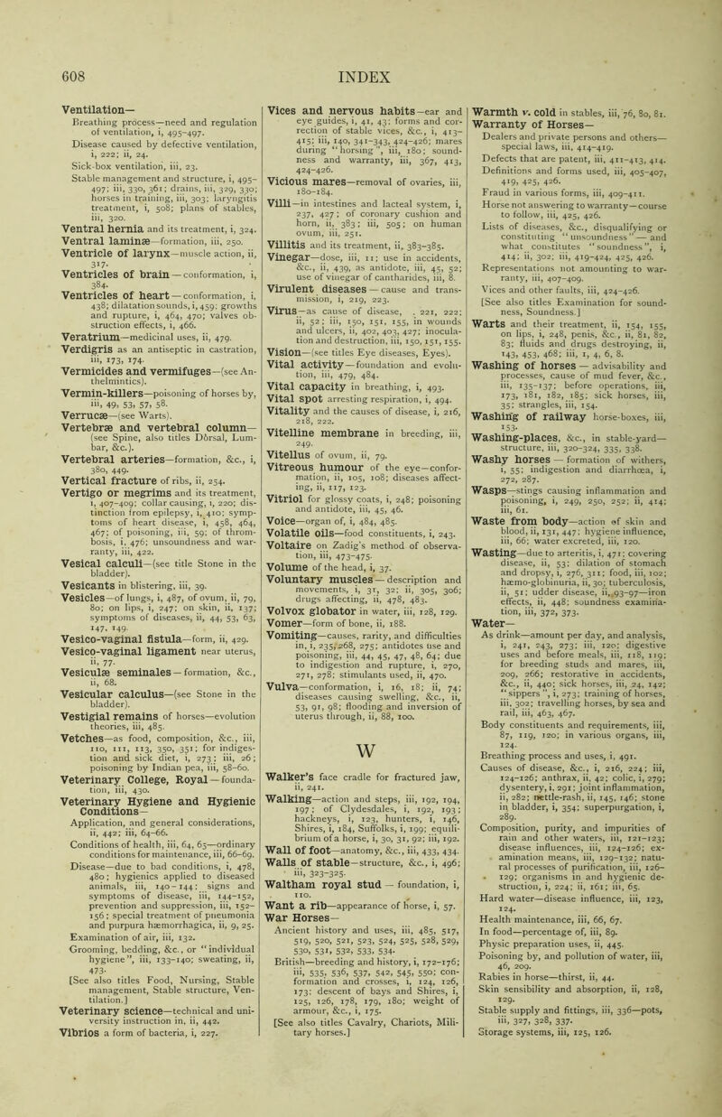 Ventilation- Breathing process—need and regulation of ventilation, i, 495-497. Disease caused by defective ventilation, i, 222; ii, 24. Sick-box ventilation, iii, 23. Stable management and structure, i, 495- 497; iii, 330, 361; drains, iii, 329, 330; horses in training, iii, 303; laryngitis treatment, i, 508; plans of stables, iii, 320. Ventral hernia and its treatment, i, 324. Ventral laminse—formation, iii, 250. Ventricle of larynx—muscle action, ii, 317- Ventricles of brain —conformation, i, 384- Ventricles of heart— conformation, i, 438; dilatation sounds, i, 459; growths and rupture, i, 464, 470; valves ob- struction effects, i, 466. Veratrium—medicinal uses, ii, 479. Verdigris as an antiseptic in castration, 173, ^74- Vermicides and vermifuges—(see An- thelmintics). Vermin-killers—poisoning of horses by, iii, 49, 53, 57, 58. Verrucse—(see Warts). Vertebrae and vertebral column— (see Spine, also titles D6rsal, Lum- bar, &c.). Vertebral arteries—formation, &c., i, 380, 449. Vertical fracture of ribs, ii, 254. Vertigo or megrims and its treatment, i, 407-409; collar causing, i, 220; dis- tinction from epilepsy, i, 410; symp- toms of heart disease, i, 458, 464, 467; of poisoning, iii, 59; of throm- bosis, i, 476; unsoundness and war- ranty, iii, 422. Vesical calculi—(see title Stone in the bladder). Vesicants in blistering, iii, 39. Vesicles—of lungs, i, 487, of ovum, ii, 79, 80; on lips, i, 247; on skin, ii, 137; symptoms of diseases, ii, 44, 53, 63, 147, 149. Vesico-vaginal fistula—form, ii, 429. Vesico-vaginal ligament near uterus, ii, 77- Vesiculse seminales — formation, &c., ii, 68. Vesicular calculus—(see Stone in the bladder). Vestigial remains of horses—evolution theories, iii, 485. Vetches—as food, composition, &c., iii, no, iii, 113, 350, 351; for indiges- tion and sick diet, i, 273; iii, 26; poisoning by Indian pea, iii, 58-60. Veterinary College, Royal — founda- tion, iii, 430. Veterinary Hygiene and Hygienic Conditions— Application, and general considerations, ii, 442; iii, 64-66. Conditions of health, iii, 64, 65—ordinary conditions for maintenance, iii, 66-69. Disease—due to bad conditions, i, 478, 480; hygienics applied to diseased animals, iii, 140-144; signs and symptoms of disease, iii, 144-152, prevention and suppression, iii, 152- 156 ; special treatment of pneumonia and purpura haemorrhagica, ii, 9, 25. Examination of air, iii, 132. Grooming, bedding, &c., or “individual hygiene ”, iii, 133-140; sweating, ii, 473- [See also titles Food, Nursing, Stable management, Stable structure, Ven- tilation.] Veterinary science—technical and uni- versity instruction in, ii, 442. Vibrios a form of bacteria, i, 227. Vices and nervous habits-ear and eye guides, i, 41, 43; forms and cor- rection of stable vices, &c., i, 413- 415; iii, 140, 34I-343> 424-426; mares during “horsing”, iii, 180; sound- ness and warranty, iii, 367, 413, 424-426. Vicious mares—removal of ovaries, iii, 180-184. Villi —in intestines and lacteal system, i, 237, 427; of coronary cushion and horn, ii, 383; iii, 505; on human ovum, iii, 251. Villitis and its treatment, ii,. 383-385. Vinegar—dose, iii, Ii; use in accidents, &c., ii, 439, as antidote, iii, 45, 52; use of vinegar of cantharides, iii, 8. Virulent diseases — cause and trans- mission, i, 219, 223. Virus —as cause of disease, . 221, 222; ii, 52; iii, 150, 151, 155, in wounds and ulcers, ii, 402, 403, 427; inocula- tion and destruction, iii, 150,15T, 155. Vision—(see titles Eye diseases, Eyes). Vital activity — foundation and evolu- tion, iii, 479, 484. Vital Capacity in breathing, i, 493. Vital spot arresting respiration, i, 494. Vitality and the causes of disease, i, 216, 218, 222. Vitelline membrane in breeding, iii, 249. Vitellus of ovum, ii, 79. Vitreous humour of the eye—confor- mation, ii, 105, 108; diseases affect- ing, ii, 117, 123. Vitriol for glossy coats, i, 248; poisoning and antidote, iii, 45, 46. Voice—organ of, i, 484, 485. Volatile Oils—food constituents, i, 243. Voltaire on Zadig’s method of observa- tion, iii, 473-475- Volume of the head, i, 37. Voluntary muscles — description and movements, i, 31, 32; ii, 305, 306; drugs affecting, ii, 478, 483. Volvox globator in water, iii, 128, 129. Vomer—form of bone, ii, 188. Vomiting—causes, rarity, and difficulties in, i, 235,-268, 275; antidotes use and poisoning, iii, 44, 45, 47, 48, 64; due to indigestion and rupture, i, 270, 271, 278: stimulants used, ii, 470. Vulva—conformation, i, 16, 18; ii, 74; diseases causing swelling, &c., ii, 53, 91, 98; flooding and inversion of uterus through, ii, 88, 100. W Walker’s face cradle for fractured jaw, ii, 241. Walking—action and steps, iii, 192, 194, 197; of Clydesdales, i, 192, 193; hackneys, i, 123, hunters, i, 146, Shires, i, 184, Suffolks, i, 199; equili- brium of a horse, i, 30, 31, 92; iii, 192. Wall of foot —anatomy, &c., iii, 433, 434. Walls Of Stable —structure, &c., i, 496; ‘ 323~325- Waltham royal stud — foundation, i, no. Want a rib—appearance of horse, i, 57. War Horses— Ancient history and uses, iii, 485, 517, 519, 520, 521, 523, 524, 525, 528, 529, 530, 531, 532, 533, 534. British—breeding and history, i, 172-176; ii>, 535, 536, 537, 542, 545, 550; con- formation and crosses, i, 124, 126, 173; descent of bays and Shires, i, 125, 126, 178, 179, 180; weight of armour, &c., i, 175. [See also titles Cavalry, Chariots, Mili- tary horses.] Warmth v. cold in stables, iii, 76, 80, 81. Warranty of Horses— Dealers and private persons and others— special laws, iii, 414-419. Defects that are patent, iii, 411-413, 414. Definitions and forms used, iii, 405-407, 419, 425, 426. Fraud in various forms, iii, 409-411. Horse not answering to warranty—course to follow, iii, 425, 426. Lists of diseases, &c., disqualifying or constituting “ unsoundness ” — and what constitutes “soundness”, i, 414; ii, 302; iii, 419-424, 425, 426. Representations not amounting to war- ranty, iii, 407-409. Vices and other faults, iii, 424-426. [See also titles Examination for sound- ness, Soundness.] Warts and their treatment, ii, 154, 155, on lips, i, 248, penis, &c., ii, 81, 82, 83; fluids and drugs destroying, ii, 143, 453, 468; iii, 1, 4, 6, 8. Washing of horses — advisability and processes, cause of mud fever, &c., iii, i35_137; before operations, iii, 173, 181, 182, 185; sick horses, iii, 35; strangles, iii, 154. Washing of railway horse-boxes, iii, *53- Washing-places, &c., in stable-yard— structure, iii, 320-324, 335, 338. Washy horses — formation of withers, i, 55; indigestion and diarrhoea, i, 272, 287. Wasps—stings causing inflammation and poisoning, i, 249, 250, 252; ii, 414; iii, 61. Waste from body —action of skin and blood, ii, 131, 447; hygiene influence, iii, 66; water excreted, iii, 120. Wasting—due to arteritis, i, 471; covering disease, ii, 53; dilation of stomach and dropsy, i, 276, 311; food, iii, 102; haemo-globinuria, ii, 30; tuberculosis, ii, 51; udder disease, ii,.93-97—iron effects, ii, 448; soundness examina- tion, iii, 372, 373. Water— As drink—amount per day, and analysis, i, 241, 743, 273; iii, 120; digestive uses and before meals, iii, 118, 119; for breeding studs and mares, iii, 209, 266; restorative in accidents, &c., ii, 440; sick horses, iii, 24, 142; “ sippers ”, i, 273; training of horses, iii, 302; travelling horses, by sea and rail, iii, 463, 467. Body constituents and requirements, iii, 87, 119, 120; in various organs, iii, 124. Breathing process and uses, i, 491. Causes of disease, &c., i, 216, 224; iii, 124-126; anthrax, ii, 42; colic, i, 279; dysentery, i, 291; joint inflammation, ii, 282; nettle-rash, ii, 145, 146; stone in bladder, i, 354; superpurgation, i, 289. Composition, purity, and impurities of rain and other waters, iii, 121-123; disease influences, iii, 124-126; ex- amination means, iii, 129-132; natu- ral processes of purification, iii, 126- 129; organisms in and hygienic de- struction, i, 224; ii, 161; iii, 65. Hard water—disease influence, iii, 123, 124. Health maintenance, iii, 66, 67. In food—percentage of, iii, 89. Physic preparation uses, ii, 445. Poisoning by, and pollution of water, iii, 46, 209. Rabies in horse—thirst, ii, 44. Skin sensibility and absorption, ii, 128, 129. Stable supply and fittings, iii, 336—pots, iii, 327, 328, 337. Storage systems, iii, 125, 126.