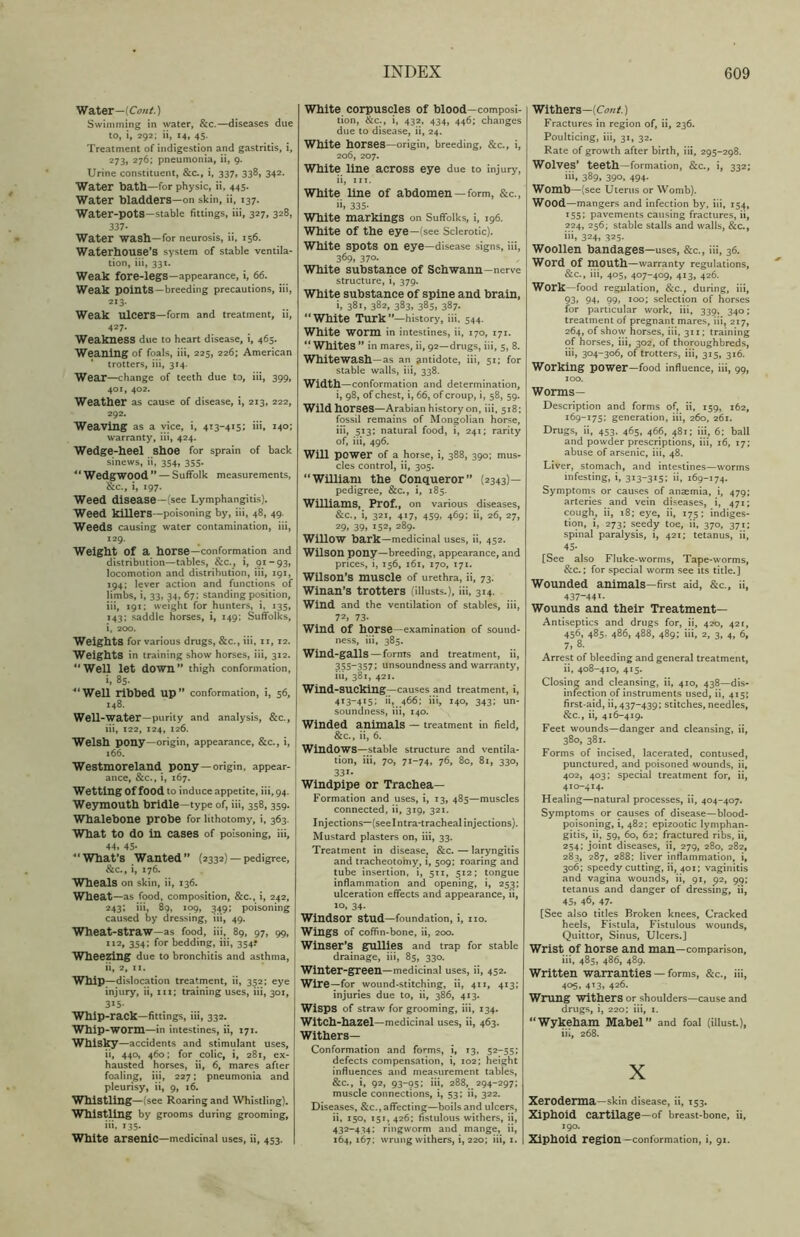 Water—(CW.) Swimming in water, &c.—diseases due to, i, 292; ii, 14, 45. Treatment of indigestion and gastritis, i, 273, 276; pneumonia, ii, 9. Urine constituent, &c., i, 337, 338, 342. Water bath—for physic, ii, 445. Water bladders—on skin, ii, 137. Water-pots—Stable fittings, iii, 327, 328, 337- Water wash—for neurosis, ii, 156. Waterhouse’S system of stable ventila- tion, iii, 331. Weak fore-legs—appearance, i, 66. Weak points—breeding precautions, iii, 213. Weak ulcers—form and treatment, ii, 427- Weakness due to heart disease, i, 465. Weaning of foals, iii, 225, 226; American trotters, iii, 314. Wear—change of teeth due to, iii, 399, 401, 402. Weather as cause of disease, i, 213, 222, 292. Weaving as a vice, i, 413-415; iii, 140; warranty, iii, 424. Wedge-heel shoe for sprain of back sinews, ii, 354, 355. 41 Wedgwood ” — Suffolk measurements, &c., i, 197. Weed disease -(see Lymphangitis). Weed killers—poisoning by, iii, 48, 49. Weeds causing water contamination, iii, 129. Weight Of a horse—conformation and distribution—tables, &c., i, 91-93, locomotion and distribution, iii, 191, 194; lever action and functions of limbs, i, 33, 34, 67; standing position, iii, 191; weight for hunters, i, 135, 143; saddle horses, i, 149; Suffolks, i, 200. Weights for various drugs, &c., iii, 11, 12. Weights in training show horses, iii, 312. 11 Well let down” thigh conformation, >, 85. Well ribbed up” conformation, i, 56, 148. Well-water—purity and analysis, &c., 111, 122, 124, 126. Welsh pony—origin, appearance, &c., i, 166. Westmoreland pony —origin, appear- ance, &c., i, 167. Wetting Of food to induce appetite, iii, 94. Weymouth bridle—type of, iii, 358,359. Whalebone probe for lithotomy, i, 363. What to do in cases of poisoning, iii, 44. 45- 41 What’s Wanted” (2332) — pedigree, &c., i, 176. Wheals on skin, ii, 136. Wheat —as food, composition, &c., i, 242, 243; iii, 89, 109, 349; poisoning caused by dressing, iii, 49. Wheat-straw—as food, iii, 89, 97, 99, 112, 354; for bedding, iii, 354? Wheezing due to bronchitis and asthma, ii, 2, 11. Whip—dislocation treatment, ii, 352; eye injury, ii, iii; training uses, iii, 301, 315- Whip-rack—fittings, iii, 332. Whip-WOrm—in intestines, ii, 171. Whisky —accidents and stimulant uses, ii, 440, 460; for colic, i, 281, ex- hausted horses, ii, 6, mares after foaling, iii, 227; pneumonia and pleurisy, ii, 9, 16. Whistling—(see Roaring and Whistling). Whistling by grooms during grooming, iti, iss- White arsenic—medicinal uses, ii, 453. White corpuscles of blood—composi- tion, &c., i, 432, 434, 446; changes due to disease, ii, 24. White horses—origin, breeding, &c., i, 206, 207. White line across eye due to injury, ii, iii. White line of abdomen —form, &c., ii, 335- White markings on Suffolks, i, 196. White Of the eye—(see Sclerotic). White spots on eye—disease signs, iii, 369, 370- White substance of Schwann-nerve structure, i, 379. White substance of spine and brain, i, 381, 382, 383, 385, 387. “ White Turk ’’—history, iii. 544. White worm in intestines, ii, 170, 171. “ Whites ” in mares, ii, 92—drugs, iii, 5, 8. Whitewash—as an antidote, iii, 51; for stable walls, iii, 338. Width—conformation and determination, i, 98, of chest, i, 66, of croup, i, 58, 59. Wild horses—Arabian history on, iii, 518; fossil remains of Mongolian horse, iii, 513; natural food, i, 241; rarity of, iii, 496. Will power of a horse, i, 388, 390; mus- cles control, ii, 305. “William the Conqueror” (2343)— pedigree, &c., i, 185. Williams, Prof., on various diseases, &c., i, 321, 417, 459, 469; ii, 26, 27, 29. 39, 152, 289. Willow bark—medicinal uses, ii, 452. Wilson pony—breeding, appearance, and prices, i, 156, 161, 170, 171. Wilson’s muscle of urethra, ii, 73. Winan’s trotters (illusts.), iii, 314. Wind and the ventilation of stables, iii, 72, 73- Wind Of horse—examination of sound- ness, iii, 385. Wind-galls — forms and treatment, ii, 355-357; unsoundness and warranty, iii, 381, 421. Wind-SUCking—causes and treatment, i, 413-415; ii, ^466; iii, 140, 343; un- soundness, iii, 140. Winded animals — treatment in field, &c., ii, 6. Windows—stable structure and ventila- tion, iii, 70, 71-74, 76, 8c, 81, 330, 331- Windpipe or Trachea- Formation and uses, i, 13, 485—muscles connected, ii, 319, 321. I njections—(see I ntra-tracheal injections). Mustard plasters on, iii, 33. Treatment in disease, &c. — laryngitis and tracheotomy, i, 509; roaring and tube insertion, i, 511, 512; tongue inflammation and opening, i, 253; ulceration effects and appearance, ii, 10, 34. Windsor stud—foundation, i, no. Wings of coffin-bone, ii, 200. Winser’s gullies and trap for stable drainage, iii, 85, 330. Winter-green—medicinal uses, ii, 452. Wire—for wound-stitching, ii, 411, 413; injuries due to, ii, 386, 413. Wisps of straw for grooming, iii, 134. Witch-hazel—medicinal uses, ii, 463. Withers— Conformation and forms, i, 13, 52-55; defects compensation, i, 102; height influences and measurement tables, &c., i, 92, 93-95; iii, 288, 294-297; muscle connections, i, 53; ii, 322. Diseases, &c., affecting—boils and ulcers, ii, 150, 151, 426: fistulous withers, ii, 432-434: ringworm and mange, ii, 164, 167; wrung withers, i, 220; iii, 1. Withers—[Cent.) Fractures in region of, ii, 236. Poulticing, iii, 31, 32. Rate of growth after birth, iii, 295-298. Wolves’ teeth—formation, &c., i, 332; 389, 390. 494- Womb—( see Uterus or Womb). Wood —mangers and infection by, iii, 154, 155I pavements causing fractures, ii, 224, 256; stable stalls and walls, &c., iii. 324, 325. Woollen bandages—uses, &c., iii, 36. Word Of mouth—warranty regulations, &c., iii, 405, 407-409, 413, 426. Work —food regulation, &c., during, iii, 93. 94. 99. 100; selection of horses for particular work, iii, 339, 340; treatment of pregnant mares, iii, 217, 264, of show horses, iii, 311; training of horses, iii, 302, of thoroughbreds, iii, 304-306, of trotters, iii, 315, 316. Working power—food influence, iii, 99, 100. Worms— Description and forms of, ii, 159, 162, 169-175; generation, iii, 260, 261. Drugs, ii, 453, 465, 466, 481; iii, 6; ball and powder prescriptions, iii, 16, 17; abuse of arsenic, iii, 48. Liver, stomach, and intestines—worms infesting, i, 313-315; ii, 169-174. Symptoms or causes of anaemia, i, 479; arteries and vein diseases, i, 471; cough, ii, 18; eye, ii, 175; indiges- tion, i, 273; seedy toe, ii, 370, 371; spinal paralysis, i, 421; tetanus, ii, 45- [See also Fluke-worms, Tape-worms, &c.; for special worm see its title.] Wounded animals—first aid, &c., ii, 437-441- Wounds and their Treatment- Antiseptics and drugs for, ii, 420, 421, 45b, 485. 486, 488, 489; iii, 2, 3, 4, 6, 7, 8. Arrest of bleeding and general treatment, ii, 408-410, 415. Closing and cleansing, ii, 410, 438—dis- infection of instruments used, ii, 415; first-aid, ii, 437-439; stitches, needles, &c., ii, 416-419. Feet wounds—danger and cleansing, ii, 380, 381. Forms of incised, lacerated, contused, punctured, and poisoned wounds, ii, 402, 403; special treatment for, ii, 410-414. Healing—natural processes, ii, 404-407. Symptoms or causes of disease—blood- poisoning, i, 482; epizootic lymphan- gitis, ii, 59, 60, 62; fractured ribs, ii, 254; joint diseases, ii, 279, 280, 282, 283, 287, 288; liver inflammation, i, 306; speedy cutting, ii, 401; vaginitis and vagina wounds, ii, 91, 92, 99; tetanus and danger of dressing, ii, 45, 46, 47- [See also titles Broken knees. Cracked heels, Fistula, Fistulous wounds, Quittor, Sinus, Ulcers.] Wrist of horse and man—comparison, iii, 485, 486, 489. Written warranties — forms, &c., iii, 405, 413, 426. Wrung Withers or shoulders—cause and drugs, i, 220; iii, 1. “Wykeham Mabel” and foal (illust), iii, 268. X Xeroderma—skin disease, ii, 153. Xiphoid cartilage—of breast-bone, ii, 190. Xiphoid region —conformation, i, 91.