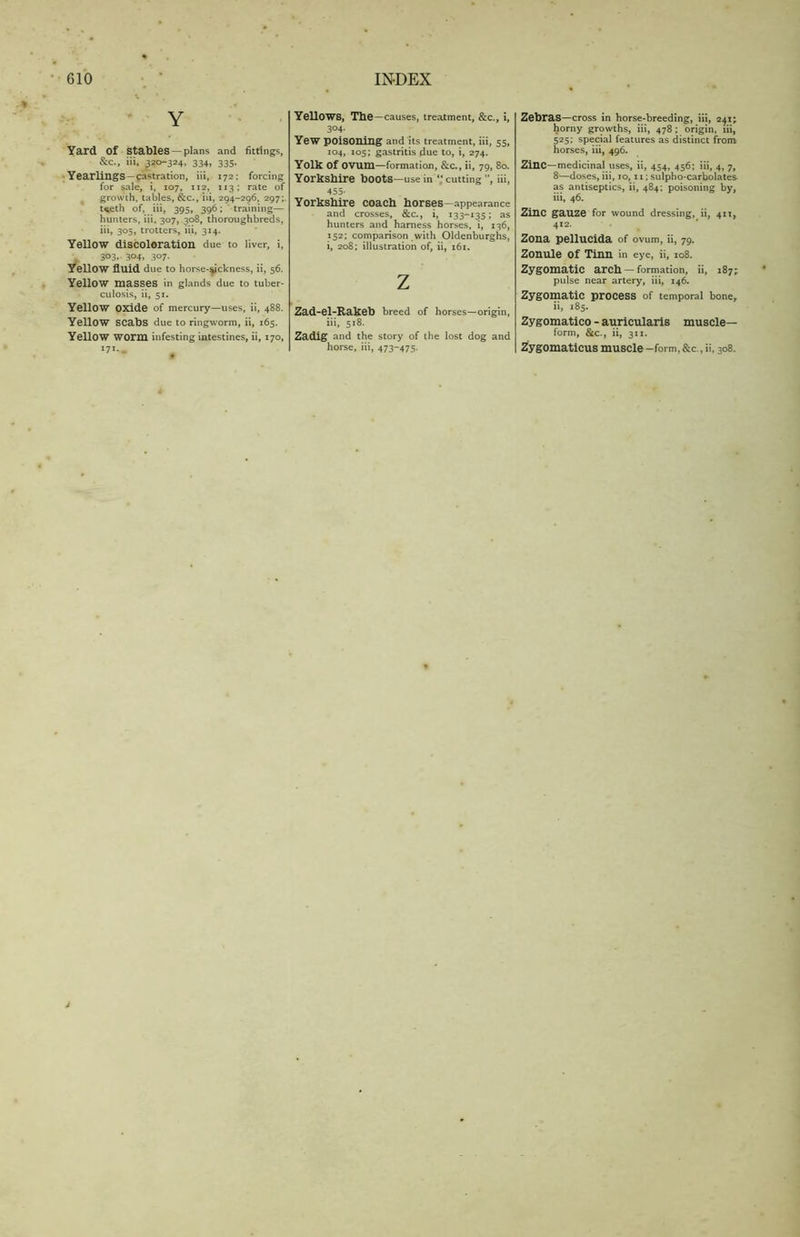 Y Yard of stables —plans and fittings, &c., iii, 320-324, 334, 335. Yearlings —castration, iii, 172; forcing for sale, i, 107, 112, 113; rate of growth, tables, &c., iii, 294-296, 297; t<eth of, iii, 395, 396; training— hunters, iii, 307, 308, thoroughbreds, iii, 305, trotters, iii, 314. Yellow discoloration due to liver, i, J 303, 304, 307. Yellow fluid due to horse-sickness, ii, 56. Yellow masses in glands due to tuber- culosis, ii, 51. Yellow oxide of mercury—uses, ii, 488. Yellow scabs due to ringworm, ii, 165. Yellow worm infesting intestines, ii, 170, 171.. YellOWS, The—causes, treatment, &c., i, 304- Yew poisoning and its treatment, iii, 55, 104, 105; gastritis .due to, i, 274. Yolk Of OVUm—formation, &c., ii, 79, 80. Yorkshire boots—use in “ cutting ”, iii, 455- Yorkshire coach horses—appearance and crosses, &c., i, 133-135; as hunters and harness horses, i, 136, 152; comparison with Oldenburghs, i, 208; illustration of, ii, 161. Z Zad-el-Rakeb breed of horses—origin, iii, 518. Zadig and the story of the lost dog and horse, iii, 473-475. Zebras—cross in horse-breeding, iii, 241; horny growths, iii, 478 ; origin, iii, 525; special features as distinct from horses, iii, 496. Zinc—medicinal uses, ii, 454, 456; iii, 4, 7, 8—doses, iii, 10,11; sulpho-carbolates as antiseptics, ii, 484; poisoning by, iii, 46. Zinc gauze for wound dressing, ii, 411, 412. Zona pellucida of ovum, ii, 79. Zonule of Tinn in eye, ii, 108. Zygomatic arch — formation, ii, 187; pulse near artery, iii, 146. Zygomatic process of temporal bone, ii, 185. Zygomatico - auricularis muscle- form, &c., ii, 3x1. Zygomaticus muscle -form, &c., ii, 308.