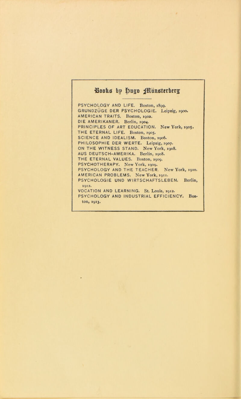 bp |)up Jfluncterbtrs PSYCHOLOGY AND LIFE. Boston, 1899. GRUNDZUGE DER PSYCHOLOGIE. Leipiig, 1900. AMERICAN TRAITS. Boston, 190a. DIE AMERIKANER. Berlin, 1904. PRINCIPLES OF ART EDUCATION. New York, 1905. THE ETERNAL LIFE. Boston, 1905. SCIENCE AND IDEALISM. Boston, 1906. PHILOSOPHIE DER WERTE. Leipzig, 1907. ON THE WITNESS STAND. New York, 1908. AUS DEUTSCH-AMERIKA. Berlin, 1908. THE ETERNAL VALUES. Boston, 1909. PSYCHOTHERAPY. New York, 1909. PSYCHOLOGY AND THE TEACHER. New York, 1910. AMERICAN PROBLEMS. New York, 1911. PSYCHOLOGIE UND WIRTSCHAFTSLEBEN. Berlin, 1912. VOCATION AND LEARNING. St. Louis, 1912. PSYCHOLOGY AND INDUSTRIAL EFFICIENCY. Bos- ton, 1913.