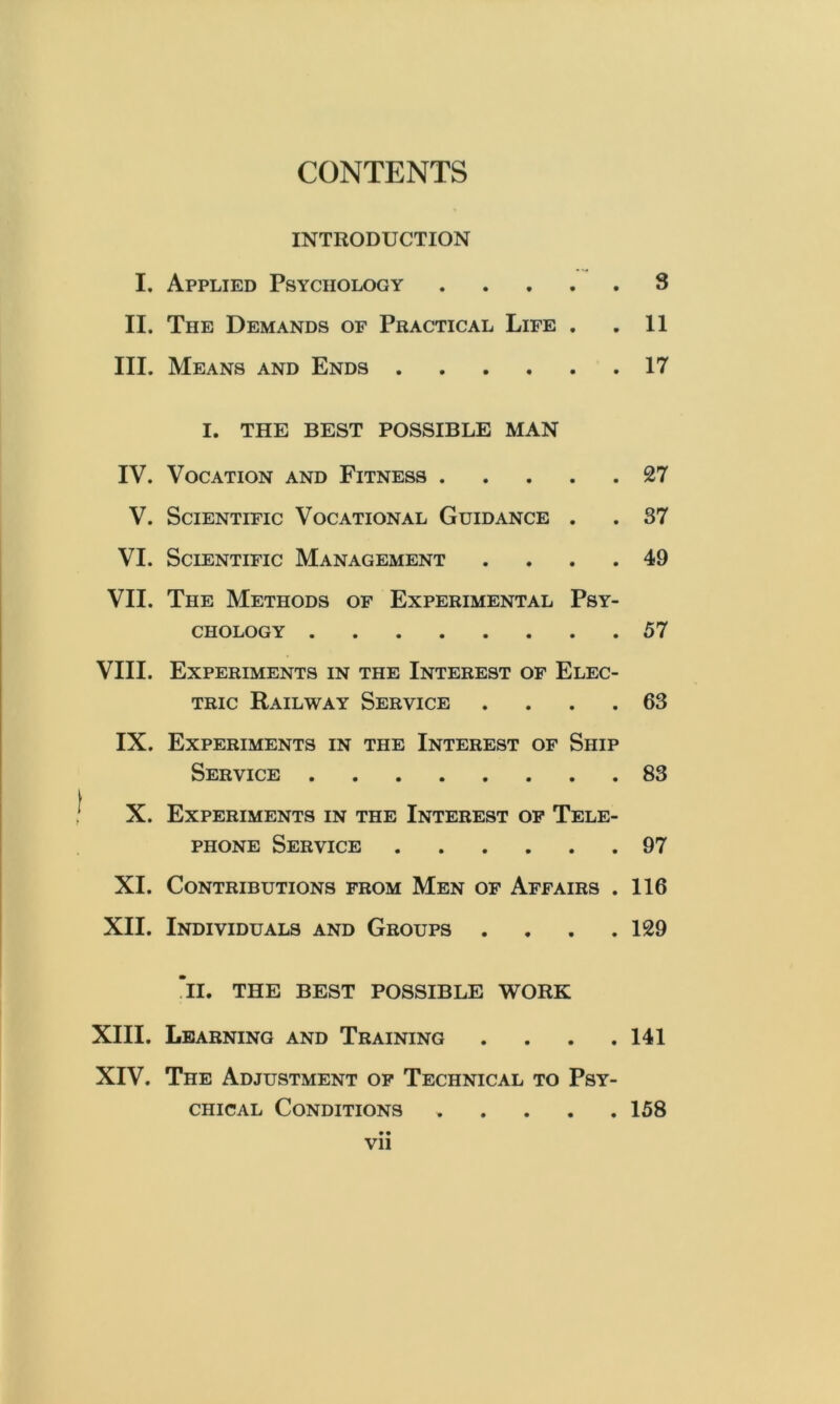 CONTENTS INTRODUCTION I. Applied Psychology 3 II. The Demands of Practical Life . ,11 III. Means and Ends 17 I. THE BEST POSSIBLE MAN IV. Vocation and Fitness 27 V. Scientific Vocational Guidance . . 37 VI. Scientific Management .... 49 VII. The Methods of Experimental Psy- chology 57 VIII. Experiments in the Interest of Elec- tric Railway Service .... 63 IX. Experiments in the Interest of Ship Service 83 X. Experiments in the Interest of Tele- phone Service 97 XI. Contributions from Men of Affairs . 116 XII. Individuals and Groups .... 129 ’ll. THE BEST POSSIBLE WORK XIII. Learning and Training .... 141 XIV. The Adjustment op Technical to Psy- chical Conditions 158 • • Vll