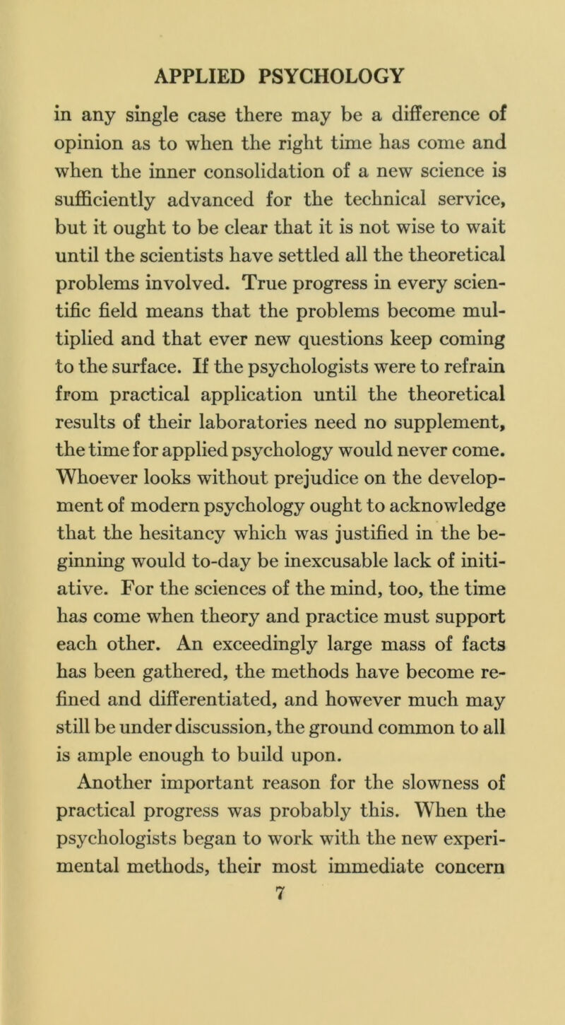 in any single case there may be a difference of opinion as to when the right time has come and when the inner consolidation of a new science is sufficiently advanced for the technical service, but it ought to be clear that it is not wise to wait until the scientists have settled all the theoretical problems involved. True progress in every scien- tific field means that the problems become mul- tiplied and that ever new questions keep coming to the surface. If the psychologists were to refrain from practical application until the theoretical results of their laboratories need no supplement, the time for applied psychology would never come. Whoever looks without prejudice on the develop- ment of modern psychology ought to acknowledge that the hesitancy which was justified in the be- ginning would to-day be inexcusable lack of initi- ative. For the sciences of the mind, too, the time has come when theory and practice must support each other. An exceedingly large mass of facts has been gathered, the methods have become re- fined and differentiated, and however much may still be under discussion, the ground common to all is ample enough to build upon. Another important reason for the slowness of practical progress was probably this. When the psychologists began to work with the new experi- mental methods, their most immediate concern