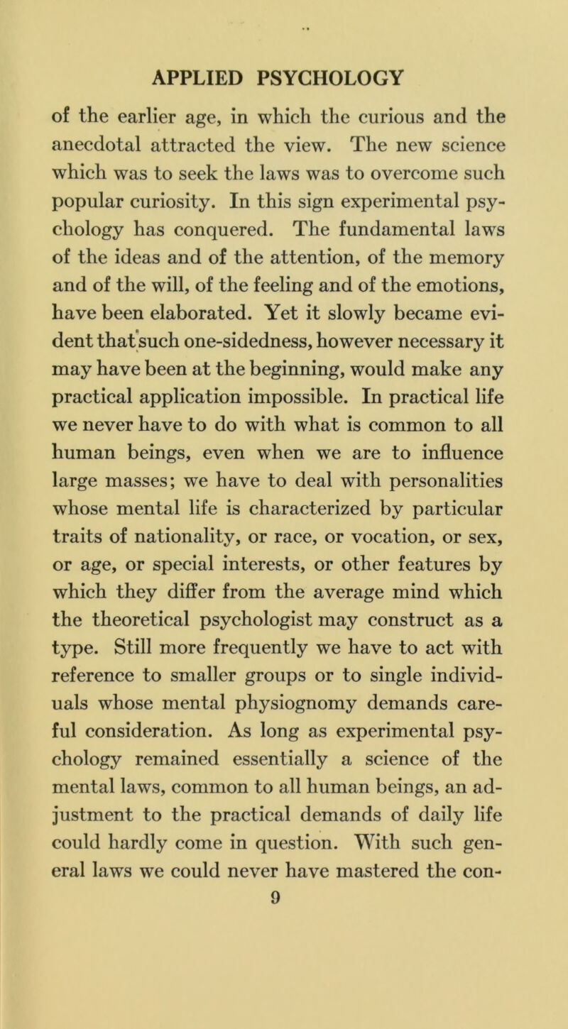 of the earlier age, in which the curious and the anecdotal attracted the view. The new science which was to seek the laws was to overcome such popular curiosity. In this sign experimental psy- chology has conquered. The fundamental laws of the ideas and of the attention, of the memory and of the will, of the feeling and of the emotions, have been elaborated. Yet it slowly became evi- dent thatsuch one-sidedness, however necessary it may have been at the beginning, would make any practical application impossible. In practical life we never have to do with what is common to all human beings, even when we are to influence large masses; we have to deal with personalities whose mental life is characterized by particular traits of nationality, or race, or vocation, or sex, or age, or special interests, or other features by which they differ from the average mind which the theoretical psychologist may construct as a type. Still more frequently we have to act with reference to smaller groups or to single individ- uals whose mental physiognomy demands care- ful consideration. As long as experimental psy- chology remained essentially a science of the mental laws, common to all human beings, an ad- justment to the practical demands of daily life could hardly come in question. With such gen- eral laws we could never have mastered the con-