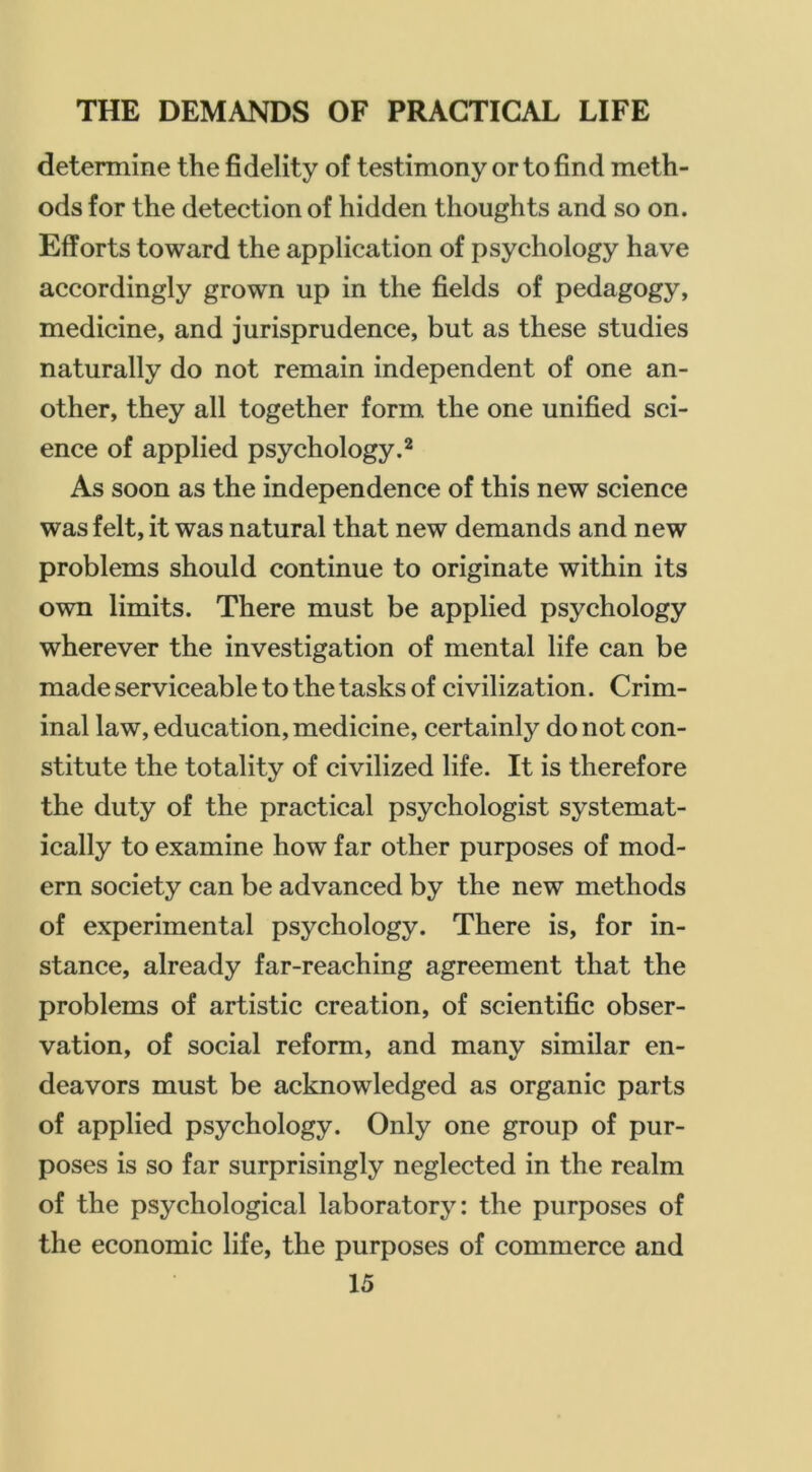 determine the fidelity of testimony or to find meth- ods for the detection of hidden thoughts and so on. Efforts toward the application of psychology have accordingly grown up in the fields of pedagogy, medicine, and jurisprudence, but as these studies naturally do not remain independent of one an- other, they all together form the one unified sci- ence of applied psychology.* As soon as the independence of this new science was felt, it was natural that new demands and new problems should continue to originate within its own limits. There must be applied psychology wherever the investigation of mental life can be made serviceable to the tasks of civilization. Crim- inal law, education, medicine, certainly do not con- stitute the totality of civilized life. It is therefore the duty of the practical psychologist systemat- ically to examine how far other purposes of mod- ern society can be advanced by the new methods of experimental psychology. There is, for in- stance, already far-reaching agreement that the problems of artistic creation, of scientific obser- vation, of social reform, and many similar en- deavors must be acknowledged as organic parts of applied psychology. Only one group of pur- poses is so far surprisingly neglected in the realm of the psychological laboratory: the purposes of the economic life, the purposes of commerce and