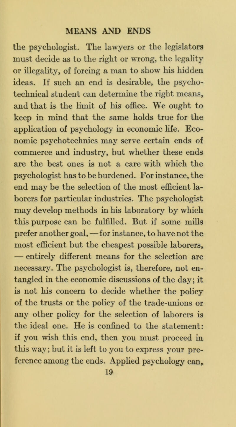 the psychologist. The lawyers or the legislators must decide as to the right or wrong, the legality or illegality, of forcing a man to show his hidden ideas. If such an end is desirable, the psycho- technical student can determine the right means, and that is the limit of his office. We ought to keep in mind that the same holds true for the application of psychology in economic life. Eco- nomic psychotechnics may serve certain ends of commerce and industry, but whether these ends are the best ones is not a care with which the psychologist has to be burdened. For instance, the end may be the selection of the most efficient la- borers for particular industries. The psychologist may develop methods in his laboratory by which this purpose can be fulfilled. But if some mills prefer another goal,—for instance, to have not the most efficient but the cheapest possible laborers, — entirely different means for the selection are necessary. The psychologist is, therefore, not en- tangled in the economic discussions of the day; it is not his concern to decide whether the policy of the trusts or the policy of the trade-unions or any other policy for the selection of laborers is the ideal one. He is confined to the statement: if you wish this end, then you must proceed in this way; but it is left to you to express your pre- ference among the ends. Applied psychology can,