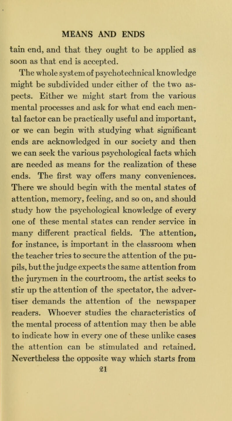 tain end, and that they ought to be applied as soon as that end is accepted. The whole system of psychotechnical knowledge might be subdivided under either of the two as- pects. Either we might start from the various mental processes and ask for what end each men- tal factor can be practically useful and important, or we can begin with studying what significant ends are acknowledged in our society and then we can seek the various psychological facts which are needed as means for the realization of these ends. The first way offers many conveniences. There we should begin with the mental states of attention, memory, feeling, and so on, and should study how the psychological knowledge of every one of these mental states can render service in many different practical fields. The attention, for instance, is important in the classroom when the teacher tries to secure the attention of the pu- pils, but the judge expects the same attention from the jurymen in the courtroom, the artist seeks to stir up the attention of the spectator, the adver- tiser demands the attention of the newspaper readers. Whoever studies the characteristics of the mental process of attention may then be able to indicate how in every one of these unlike cases the attention can be stimulated and retained. Nevertheless the opposite way which starts from