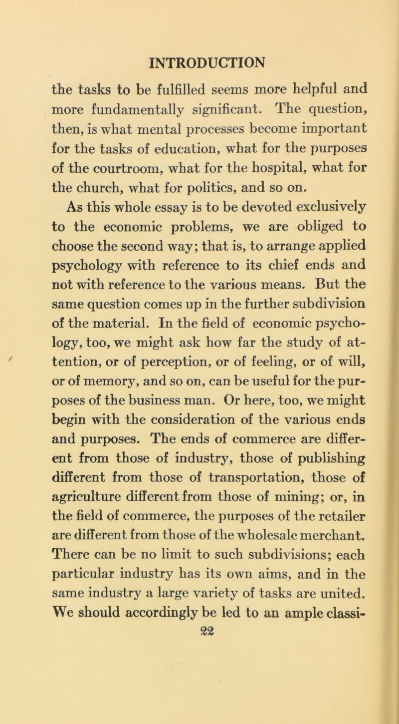 the tasks to be fulfilled seems more helpful and more fundamentally significant. The question, then, is what mental processes become important for the tasks of education, what for the purposes of the courtroom, what for the hospital, what for the church, what for politics, and so on. As this whole essay is to be devoted exclusively to the economic problems, we are obliged to choose the second way; that is, to arrange applied psychology with reference to its chief ends and not with reference to the various means. But the same question comes up in the further subdivision of the material. In the field of economic psycho- logy, too, we might ask how far the study of at- tention, or of perception, or of feeling, or of will, or of memory, and so on, can be useful for the pur- poses of the business man. Or here, too, we might begin with the consideration of the various ends and purposes. The ends of commerce are differ- ent from those of industry, those of publishing different from those of transportation, those of agriculture different from those of mining; or, in the field of commerce, the purposes of the retailer are different from those of the wholesale merchant. There can be no limit to such subdivisions; each particular industry has its own aims, and in the same industry a large variety of tasks are united. We should accordingly be led to an ample classi- ng