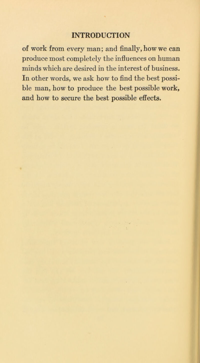 of work from every man; and finally, how we can produce most completely the influences on human minds which are desired in the interest of business. In other words, we ask how to find the best possi- ble man, how to produce the best possible work, and how to secure the best possible effects.