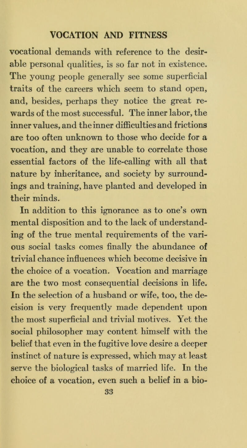 vocational demands with reference to the desir- able personal qualities, is so far not in existence. The young people generally see some superficial traits of the careers which seem to stand open, and, besides, perhaps they notice the great re- wards of the most successful. The inner labor, the inner values, and the inner difficulties and frictions are too often unknown to those who decide for a vocation, and they are unable to correlate those essential factors of the life-calling with all that nature by inheritance, and society by surround- ings and training, have planted and developed in their minds. In addition to this ignorance as to one’s own mental disposition and to the lack of understand- ing of the true mental requirements of the vari- ous social tasks comes finally the abundance of trivial chance influences which become decisive in the choice of a vocation. Vocation and marriage are the two most consequential decisions in life. In the selection of a husband or wife, too, the de- cision is very frequently made dependent upon the most superficial and trivial motives. Yet the social philosopher may content himself with the belief that even in the fugitive love desire a deeper instinct of nature is expressed, which may at least serve the biological tasks of married life. In the choice of a vocation, even such a belief in a bio-