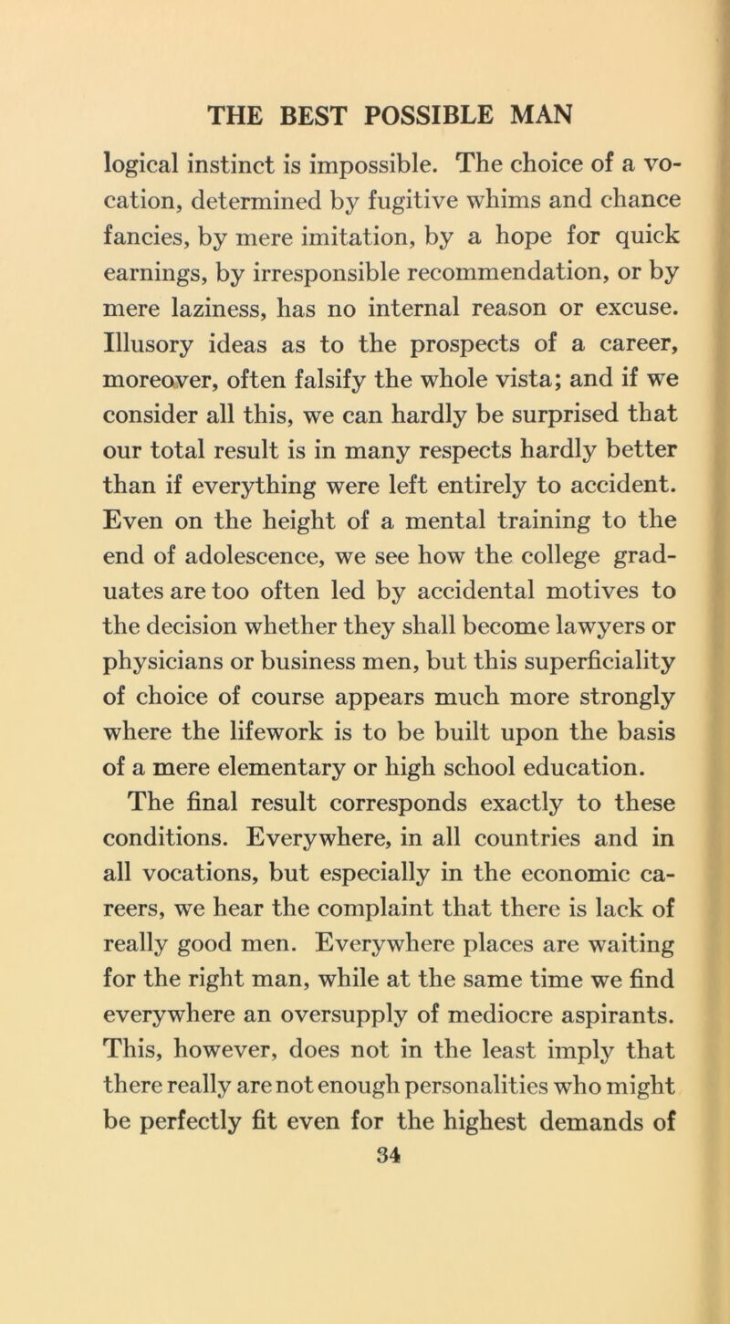 logical instinct is impossible. The choice of a vo- cation, determined by fugitive whims and chance fancies, by mere imitation, by a hope for quick earnings, by irresponsible recommendation, or by mere laziness, has no internal reason or excuse. Illusory ideas as to the prospects of a career, moreover, often falsify the whole vista; and if we consider all this, we can hardly be surprised that our total result is in many respects hardly better than if everything were left entirely to accident. Even on the height of a mental training to the end of adolescence, we see how the college grad- uates are too often led by accidental motives to the decision whether they shall become lawyers or physicians or business men, but this superficiality of choice of course appears much more strongly where the lifework is to be built upon the basis of a mere elementary or high school education. The final result corresponds exactly to these conditions. Everywhere, in all countries and in all vocations, but especially in the economic ca- reers, we hear the complaint that there is lack of really good men. Everywhere places are waiting for the right man, while at the same time we find everywhere an oversupply of mediocre aspirants. This, however, does not in the least imply that there really are not enough personalities who might be perfectly fit even for the highest demands of