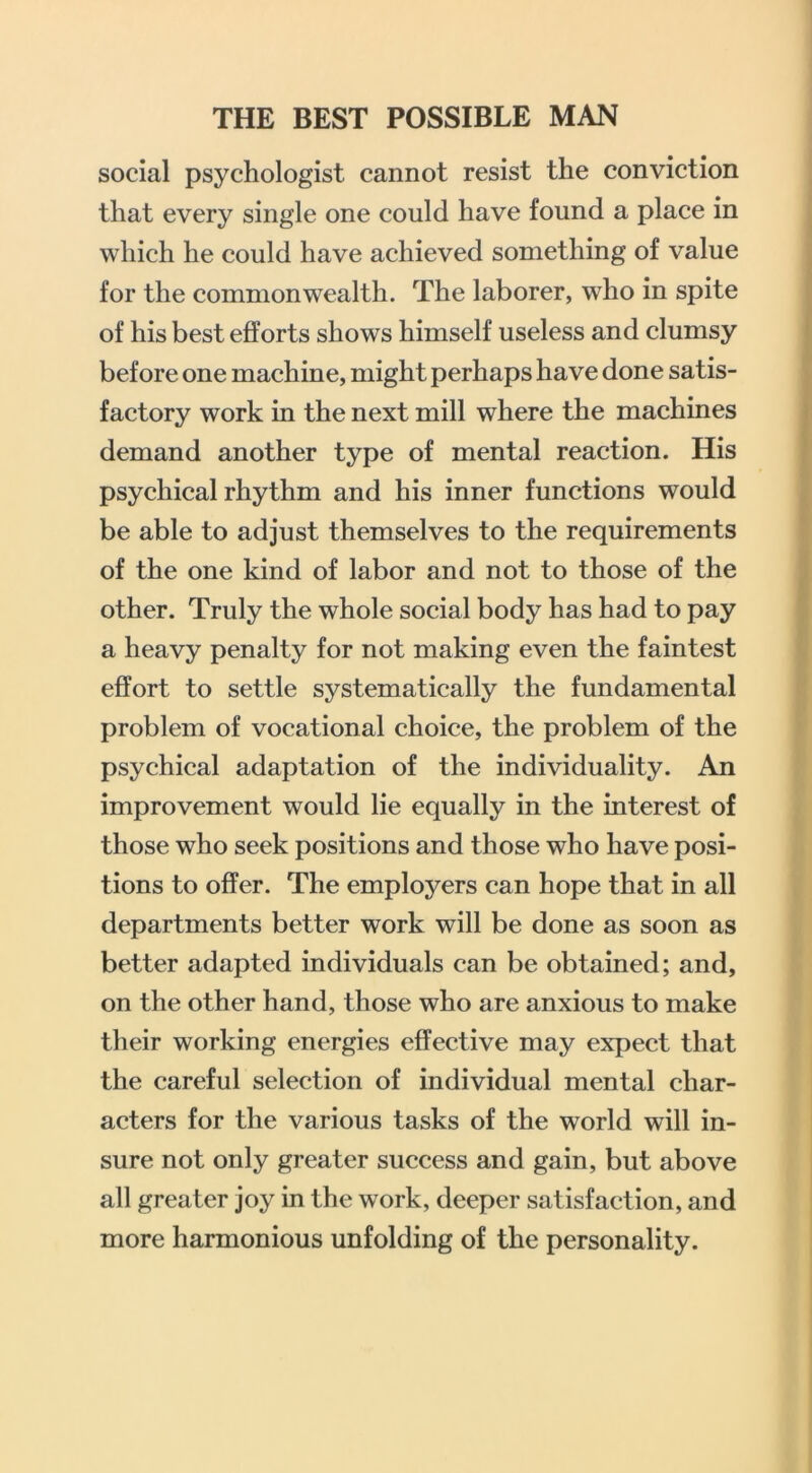 social psychologist cannot resist the conviction that every single one could have found a place in which he could have achieved something of value for the commonwealth. The laborer, who in spite of his best efforts shows himself useless and clumsy before one machine, might perhaps have done satis- factory work in the next mill where the machines demand another type of mental reaction. His psychical rhythm and his inner functions would be able to adjust themselves to the requirements of the one kind of labor and not to those of the other. Truly the whole social body has had to pay a heavy penalty for not making even the faintest effort to settle systematically the fundamental problem of voeational choice, the problem of the psychical adaptation of the individuality. An improvement would lie equally in the interest of those who seek positions and those who have posi- tions to offer. The employers can hope that in all departments better work will be done as soon as better adapted individuals can be obtained; and, on the other hand, those who are anxious to make their working energies effective may expect that the careful selection of individual mental char- acters for the various tasks of the world will in- sure not only greater success and gain, but above all greater joy in the work, deeper satisfaction, and more harmonious unfolding of the personality.