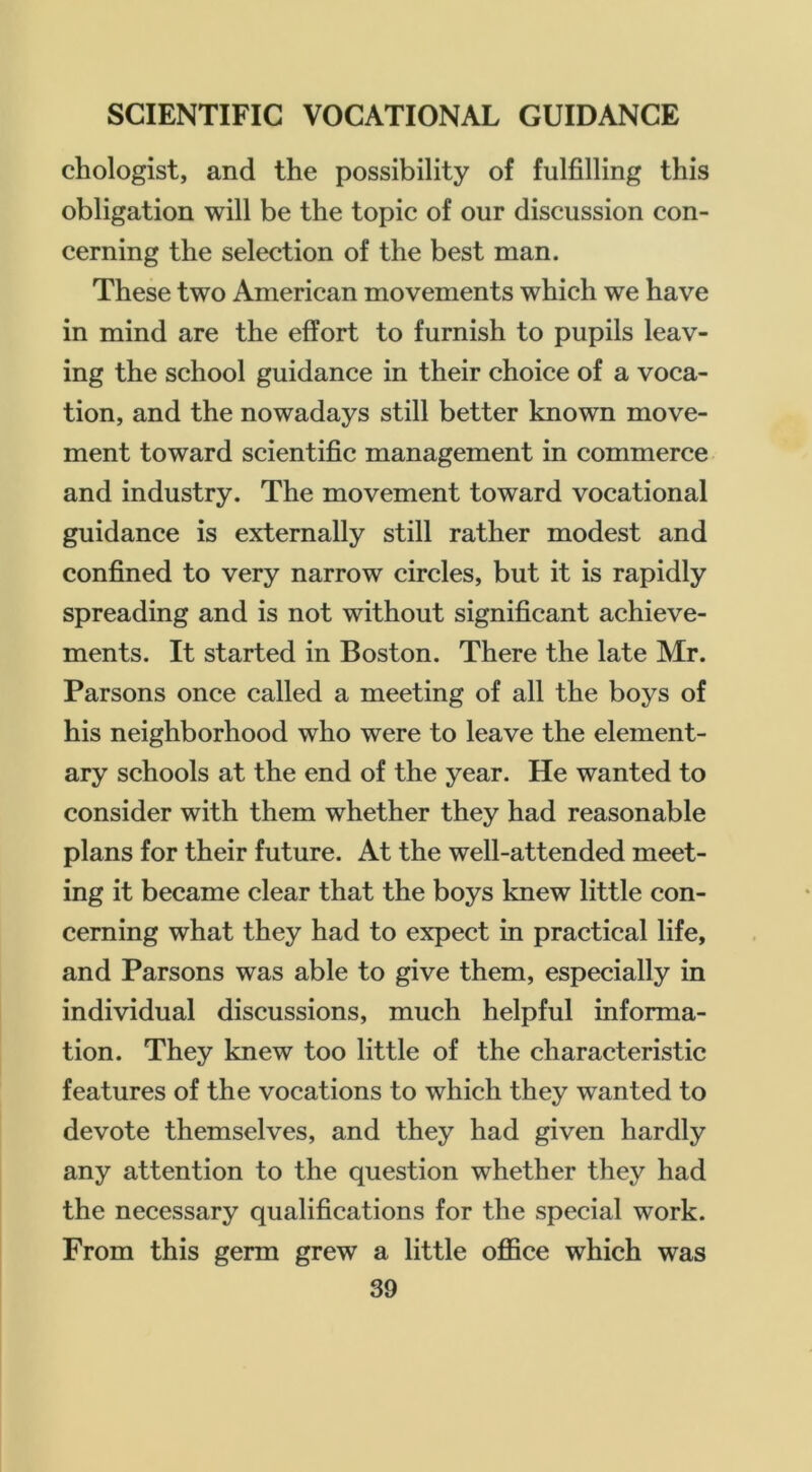 chologist, and the possibility of fulfilling this obligation will be the topic of our discussion con- cerning the selection of the best man. These two American movements which we have in mind are the effort to furnish to pupils leav- ing the school guidance in their choice of a voca- tion, and the nowadays still better known move- ment toward scientific management in commerce and industry. The movement toward vocational guidance is externally still rather modest and confined to very narrow circles, but it is rapidly spreading and is not without significant achieve- ments. It started in Boston. There the late Mr. Parsons once called a meeting of all the boys of his neighborhood who were to leave the element- ary schools at the end of the year. He wanted to consider with them whether they had reasonable plans for their future. At the well-attended meet- ing it became clear that the boys knew little con- cerning what they had to expect in practical life, and Parsons was able to give them, especially in individual discussions, much helpful informa- tion. They knew too little of the characteristic features of the vocations to which they wanted to devote themselves, and they had given hardly any attention to the question whether they had the necessary qualifications for the special work. From this germ grew a little office which was