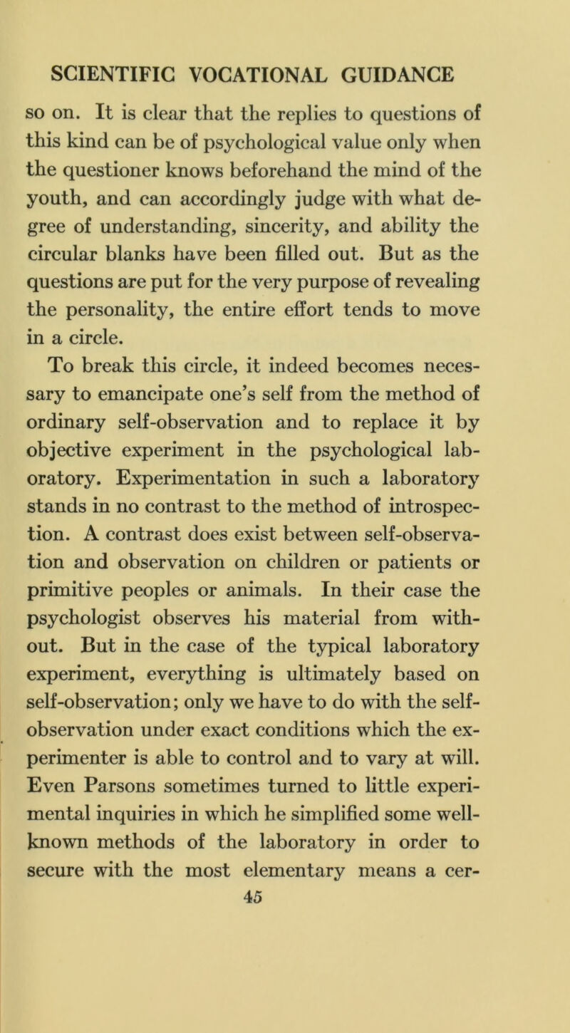 so on. It is clear that the replies to questions of this kind can be of psychological value only when the questioner knows beforehand the mind of the youth, and can accordingly judge with what de- gree of understanding, sincerity, and ability the circular blanks have been filled out. But as the questions are put for the very purpose of revealing the personality, the entire effort tends to move in a circle. To break this circle, it indeed becomes neces- sary to emancipate one’s self from the method of ordinary self-observation and to replace it by objective experiment in the psychological lab- oratory. Experimentation in such a laboratory stands in no contrast to the method of introspec- tion. A contrast does exist between self-observa- tion and observation on children or patients or primitive peoples or animals. In their case the psychologist observes his material from with- out. But in the case of the typical laboratory experiment, everything is ultimately based on self-observation; only we have to do with the self- observation under exact conditions which the ex- perimenter is able to control and to vary at will. Even Parsons sometimes turned to little experi- mental inquiries in which he simplified some well- known methods of the laboratory in order to secure with the most elementary means a cer-