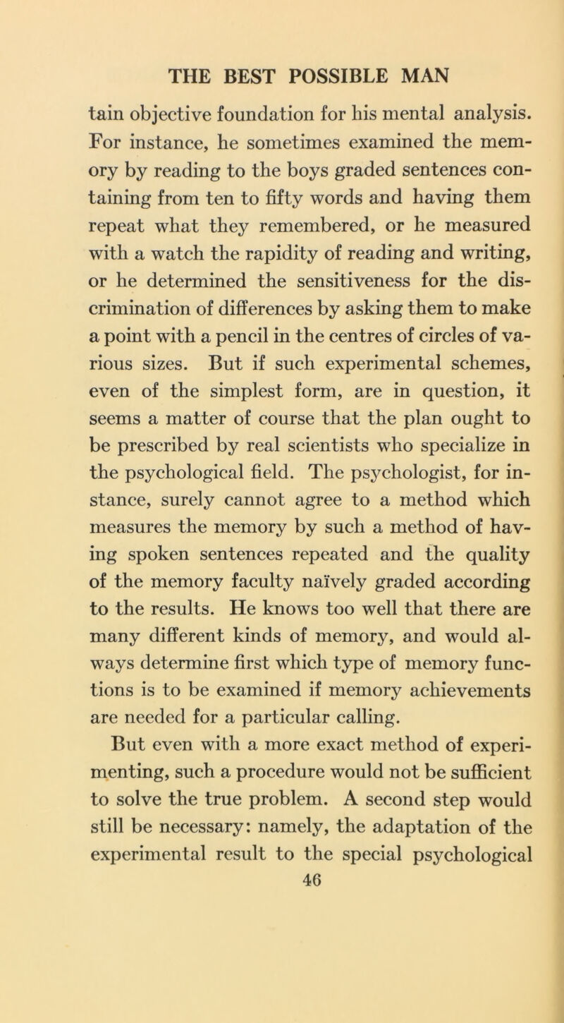 tain objective foundation for his mental analysis. For instance, he sometimes examined the mem- ory by reading to the boys graded sentences con- taining from ten to fifty words and having them repeat what they remembered, or he measured with a watch the rapidity of reading and writing, or he determined the sensitiveness for the dis- crimination of differences by asking them to make a point with a pencil in the centres of circles of va- rious sizes. But if such experimental schemes, even of the simplest form, are in question, it seems a matter of course that the plan ought to be prescribed by real scientists who specialize in the psychological field. The psychologist, for in- stance, surely cannot agree to a method which measures the memory by such a method of hav- ing spoken sentences repeated and the quality of the memory faculty naively graded according to the results. He knows too well that there are many different kinds of memory, and would al- ways determine first which type of memory func- tions is to be examined if memory achievements are needed for a particular calling. But even with a more exact method of experi- menting, such a procedure would not be suflScient to solve the true problem. A second step would still be necessary: namely, the adaptation of the experimental result to the special psychological