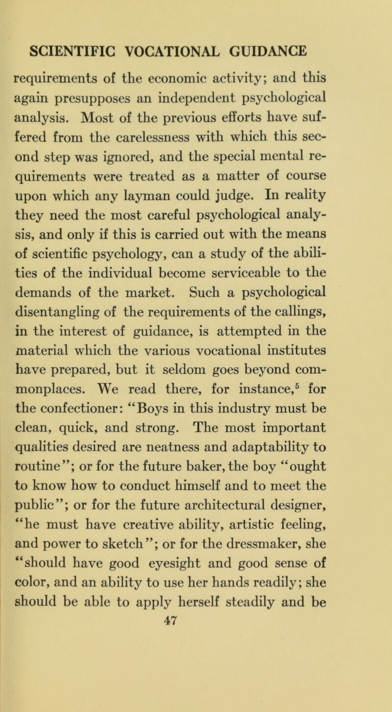 requirements of the economic activity; and this again presupposes an independent psychological analysis. Most of the previous efforts have suf- fered from the carelessness with which this sec- ond step was ignored, and the special mental re- quirements were treated as a matter of course upon which any layman could judge. In reality they need the most careful psychological analy- sis, and only if this is carried out with the means of scientific psychology, can a study of the abili- ties of the individual become serviceable to the demands of the market. Such a psychological disentangling of the requirements of the callings, in the interest of guidance, is attempted in the material which the various vocational institutes have prepared, but it seldom goes beyond com- monplaces. We read there, for instance,^ for the confectioner: “Boys in this industry must be clean, quick, and strong. The most important qualities desired are neatness and adaptability to routine”; or for the future baker, the boy “ought to know how to conduct himself and to meet the public”; or for the future architectural designer, “he must have creative ability, artistic feeling, and power to sketch”; or for the dressmaker, she “should have good eyesight and good sense of color, and an ability to use her hands readily; she should be able to apply herself steadily and be