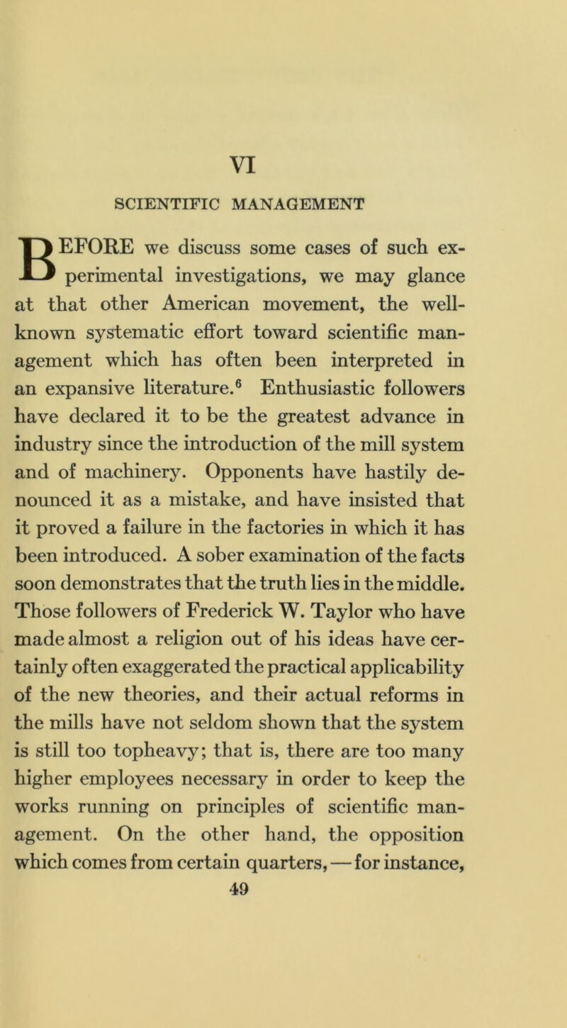 VI SCIENTIFIC MANAGEMENT Before we discuss some cases of such ex- perimental investigations, we may glance at that other American movement, the well- known systematic effort toward scientific man- agement which has often been interpreted in an expansive literature.® Enthusiastic followers have declared it to be the greatest advance in industry since the introduction of the mill system and of machinery. Opponents have hastily de- nounced it as a mistake, and have insisted that it proved a failure in the factories in which it has been introduced. A sober examination of the facts soon demonstrates that the truth lies in the middle. Those followers of Frederick W. Taylor who have made almost a religion out of his ideas have cer- tainly often exaggerated the practical applicability of the new theories, and their actual reforms in the mills have not seldom shown that the system is still too topheavy; that is, there are too many higher employees necessary in order to keep the works running on principles of scientific man- agement. On the other hand, the opposition which comes from certain quarters, — for instance,