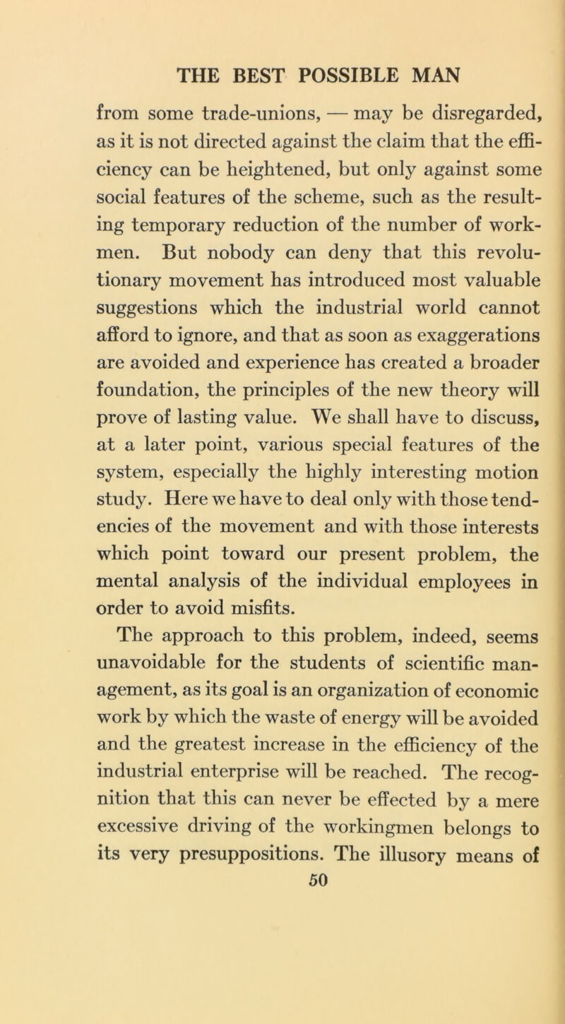 from some trade-unions, — may be disregarded, as it is not directed against the claim that the eflS- ciency can be heightened, but only against some social features of the scheme, such as the result- ing temporary reduction of the number of work- men. But nobody can deny that this revolu- tionary movement has introduced most valuable suggestions which the industrial world cannot afford to ignore, and that as soon as exaggerations are avoided and experience has created a broader foundation, the principles of the new theory will prove of lasting value. We shall have to discuss, at a later point, various special features of the system, especially the highly interesting motion study. Here we have to deal only with those tend- encies of the movement and with those interests which point toward our present problem, the mental analysis of the individual employees in order to avoid misfits. The approach to this problem, indeed, seems unavoidable for the students of scientific man- agement, as its goal is an organization of economic work by which the waste of energy will be avoided and the greatest increase in the efficiency of the industrial enterprise will be reached. The recog- nition that this can never be effected by a mere excessive driving of the workingmen belongs to its very presuppositions. The illusory means of