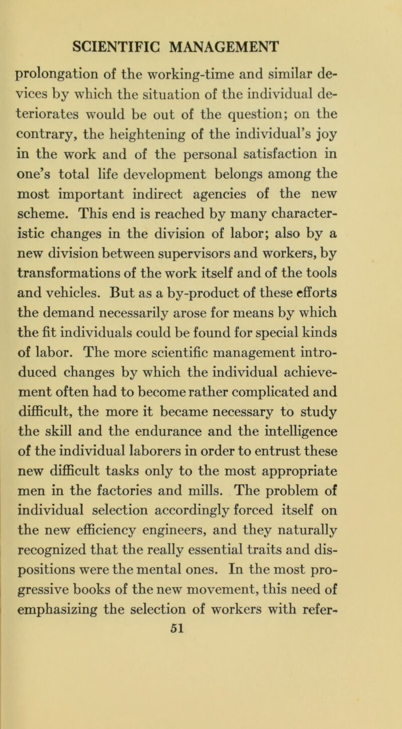 prolongation of the working-time and similar de- vices by which the situation of the individual de- teriorates would be out of the question; on the contrary, the heightening of the individual’s joy in the work and of the personal satisfaction in one’s total life development belongs among the most important indirect agencies of the new scheme. This end is reached by many character- istic changes in the division of labor; also by a new division between supervisors and workers, by transformations of the work itself and of the tools and vehicles. But as a by-product of these efforts the demand necessarily arose for means by which the fit individuals could be found for special kinds of labor. The more scientific management intro- duced changes by which the individual achieve- ment often had to become rather complicated and diflScult, the more it became necessary to study the skill and the endurance and the intelligence of the individual laborers in order to entrust these new difl5cult tasks only to the most appropriate men in the factories and mills. The problem of individual selection accordingly forced itself on the new efficiency engineers, and they naturally recognized that the really essential traits and dis- positions were the mental ones. In the most pro- gressive books of the new movement, this need of emphasizing the selection of workers with refer-