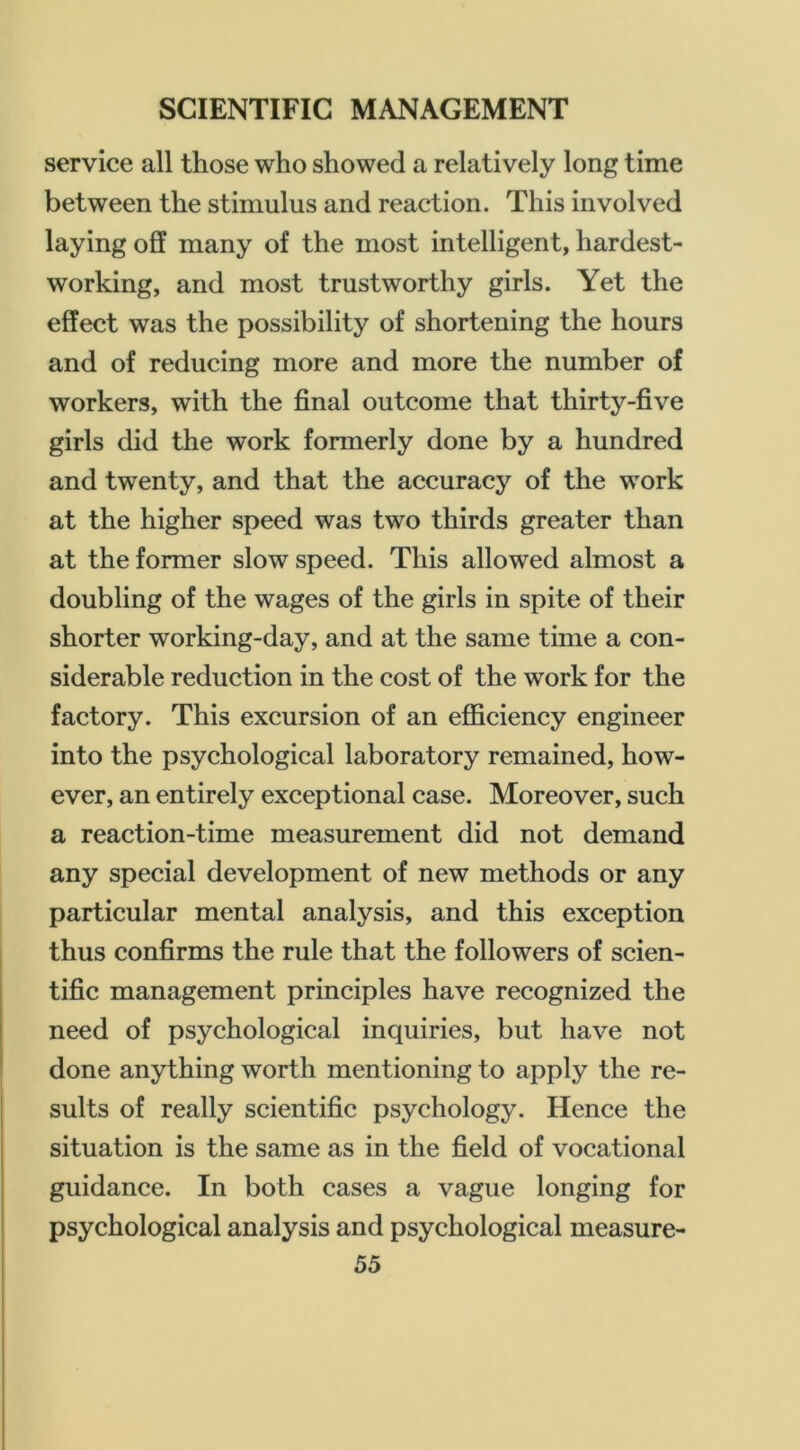 service all those who showed a relatively long time between the stimulus and reaction. This involved laying off many of the most intelligent, hardest- working, and most trustworthy girls. Yet the effect was the possibility of shortening the hours and of reducing more and more the number of workers, with the final outcome that thirty-five girls did the work formerly done by a hundred and twenty, and that the accuracy of the work at the higher speed was two thirds greater than at the former slow speed. This allowed almost a doubling of the wages of the girls in spite of their shorter working-day, and at the same time a con- siderable reduction in the cost of the work for the factory. This excursion of an eflBciency engineer into the psychological laboratory remained, how- ever, an entirely exceptional case. Moreover, such a reaction-time measurement did not demand any special development of new methods or any particular mental analysis, and this exception thus confirms the rule that the followers of scien- tific management principles have recognized the need of psychological inquiries, but have not done anything worth mentioning to apply the re- sults of really scientific psychology. Hence the situation is the same as in the field of vocational guidance. In both cases a vague longing for psychological analysis and psychological measure-