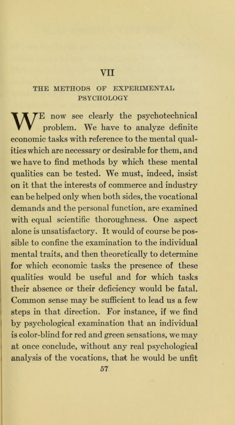 THE METHODS OF EXPERIMENTAL PSYCHOLOGY WE now see clearly the psychotechnical problem. We have to analyze definite economic tasks with reference to the mental qual- ities which are necessary or desirable for them, and we have to find methods by which these mental qualities can be tested. We must, indeed, insist on it that the interests of commerce and industry can be helped only when both sides, the vocational demands and the personal function, are examined with equal scientific thoroughness. One aspect alone is unsatisfactory. It would of course be pos- sible to confine the examination to the individual mental traits, and then theoretically to determine for which economic tasks the presence of these qualities would be useful and for which tasks i their absence or their deficiency would be fatal. I Common sense may be sufficient to lead us a few j i steps in that direction. For instance, if we find I by psychological examination that an individual I is color-blind for red and green sensations, we may i at once conclude, without any real psychological I analysis of the vocations, that he would be unfit 57 I i