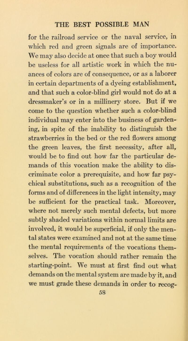 for the railroad service or the naval service, in which red and green signals are of importance. We may also decide at once that such a boy would be useless for all artistic work in which the nu- ances of colors are of consequence, or as a laborer in certain departments of a dyeing establishment, and that such a color-blind girl would not do at a dressmaker’s or in a millinery store. But if we come to the question whether such a color-blind individual may enter into the business of garden- ing, in spite of the inability to distinguish the strawberries in the bed or the red flowers among the green leaves, the first necessity, after all, would be to find out how far the particular de- mands of this vocation make the ability to dis- criminate color a prerequisite, and how far psy- chical substitutions, such as a recognition of the forms and of differences in the light intensity, may be suflBcient for the practical task. Moreover, where not merely such mental defects, but more subtly shaded variations within normal limits are involved, it would be superficial, if only the men- tal states were examined and not at the same time the mental requirements of the vocations them- selves. The vocation should rather remain the starting-point. We must at first find out what demands on the mental system are made by it, and we must grade these demands in order to recog-