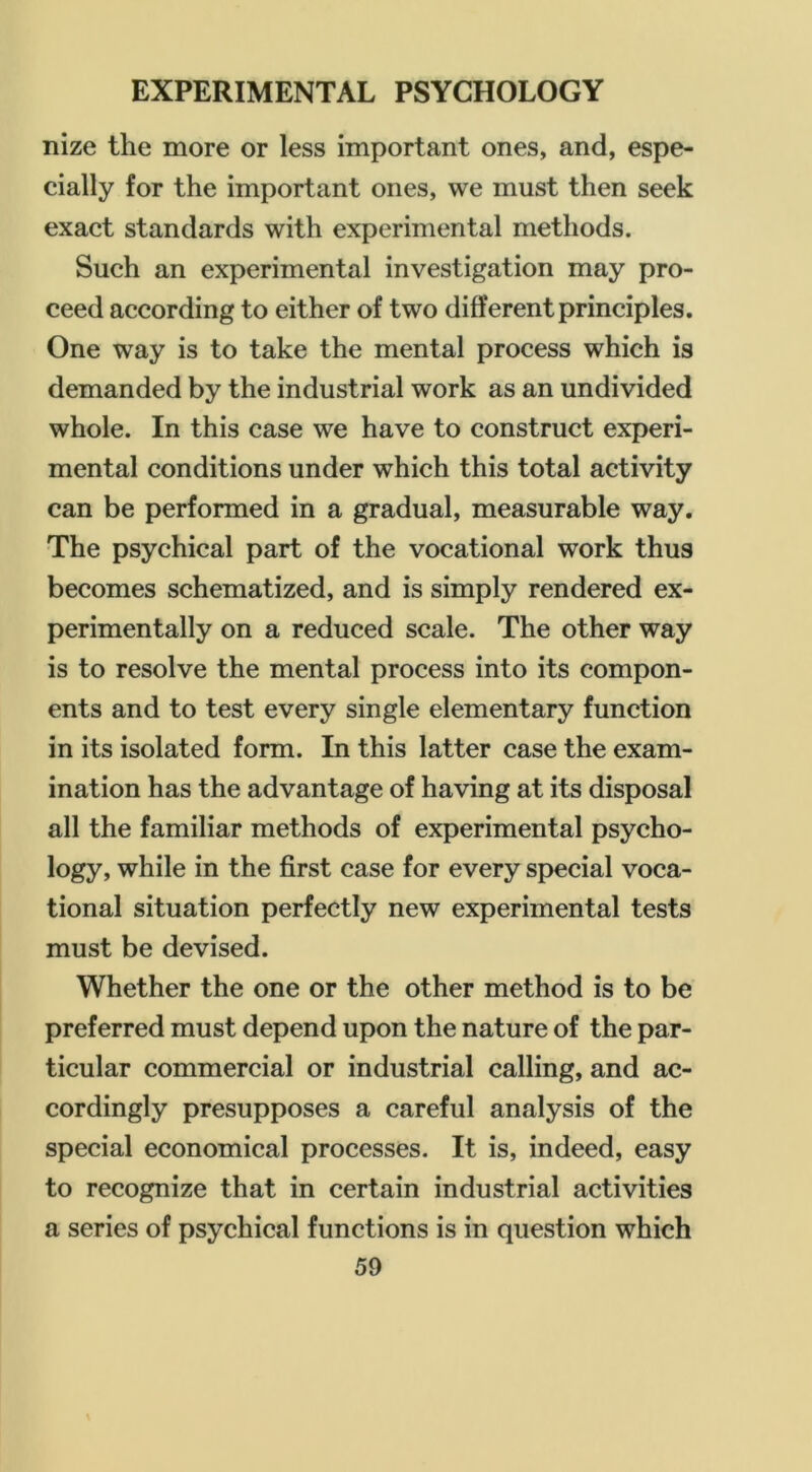 nize the more or less important ones, and, espe- cially for the important ones, we must then seek exact standards with experimental methods. Such an experimental investigation may pro- ceed according to either of two different principles. One way is to take the mental process which is demanded by the industrial work as an undivided whole. In this case we have to construct experi- mental conditions under which this total activity can be performed in a gradual, measurable way. The psychical part of the vocational work thus becomes schematized, and is simply rendered ex- perimentally on a reduced scale. The other way is to resolve the mental process into its compon- ents and to test every single elementary function in its isolated form. In this latter case the exam- ination has the advantage of having at its disposal all the familiar methods of experimental psycho- logy, while in the first case for every special voca- tional situation perfectly new experimental tests must be devised. Whether the one or the other method is to be preferred must depend upon the nature of the par- ticular commercial or industrial calling, and ac- cordingly presupposes a careful analysis of the special economical processes. It is, indeed, easy to recognize that in certain industrial activities a series of psychical functions is in question which