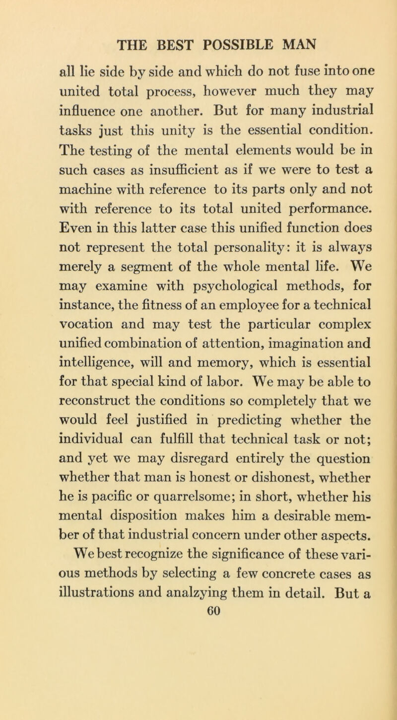 all lie side by side and which do not fuse into one united total process, however much they may influence one another. But for many industrial tasks just this unity is the essential condition. The testing of the mental elements would be in such cases as insuflScient as if we were to test a machine with reference to its parts only and not with reference to its total united performance. Even in this latter case this unified function does not represent the total personality: it is always merely a segment of the whole mental life. We may examine with psychological methods, for instance, the fitness of an employee for a technical vocation and may test the particular complex unified combination of attention, imagination and intelligence, will and memory, which is essential for that special kind of labor. We may be able to reconstruct the conditions so completely that we would feel justified in predicting whether the individual can fulfill that technical task or not; and yet we may disregard entirely the question whether that man is honest or dishonest, whether he is pacific or quarrelsome; in short, whether his mental disposition makes him a desirable mem- ber of that industrial concern under other aspects. We best recognize the significance of these vari- ous methods by selecting a few concrete cases as illustrations and analzying them in detail. But a