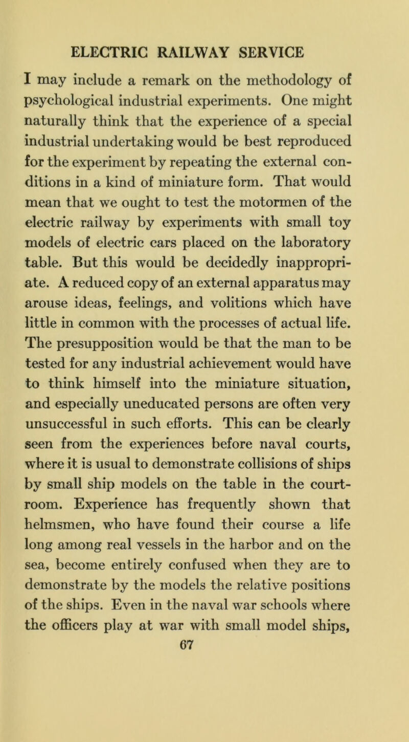 I may include a remark on the methodology of psychological industrial experiments. One might naturally think that the experience of a special industrial undertaking would be best reproduced for the experiment by repeating the external con- ditions in a kind of miniature form. That would mean that we ought to test the motormen of the electric railway by experiments with small toy models of electric cars placed on the laboratory table. But this would be decidedly inappropri- ate. A reduced copy of an external apparatus may arouse ideas, feelings, and volitions which have little in common with the processes of actual life. The presupposition would be that the man to be tested for any industrial achievement would have to think himself into the miniature situation, and especially uneducated persons are often very unsuccessful in such efforts. This can be clearly seen from the experiences before naval courts, where it is usual to demonstrate collisions of ships by small ship models on the table in the court- room. Experience has frequently shown that helmsmen, who have found their course a life long among real vessels in the harbor and on the sea, become entirely confused when they are to demonstrate by the models the relative positions of the ships. Even in the naval war schools where the officers play at war with small model ships,