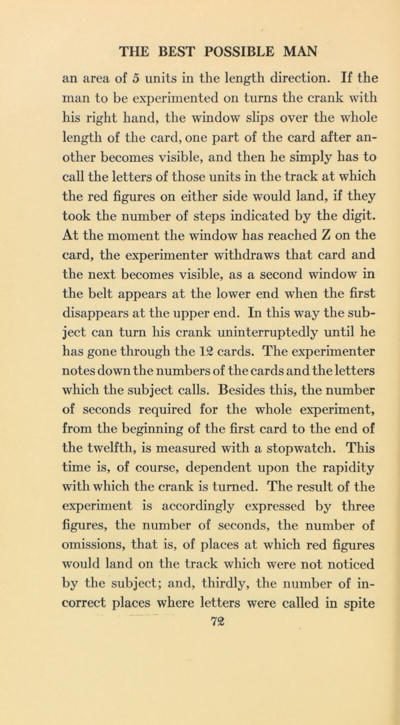 an area of 5 units in the length direction. If the man to be experimented on turns the crank with his right hand, the window slips over the whole length of the card, one part of the card after an- other becomes visible, and then he simply has to call the letters of those units in the track at which the red figures on either side would land, if they took the number of steps indicated by the digit. At the moment the window has reached Z on the card, the experimenter withdraws that card and the next becomes visible, as a second window in the belt appears at the lower end when the first disappears at the upper end. In this way the sub- ject can turn his crank uninterruptedly until he has gone through the 12 cards. The experimenter notes down the numbers of the cards and the letters which the subject calls. Besides this, the number of seconds required for the whole experiment, from the beginning of the first card to the end of the twelfth, is measured with a stopwatch. This time is, of course, dependent upon the rapidity with which the crank is turned. The result of the experiment is accordingly expressed by three figures, the number of seconds, the number of omissions, that is, of places at which red figures would land on the track which were not noticed by the subject; and, thirdly, the number of in- correct places where letters were called in spite