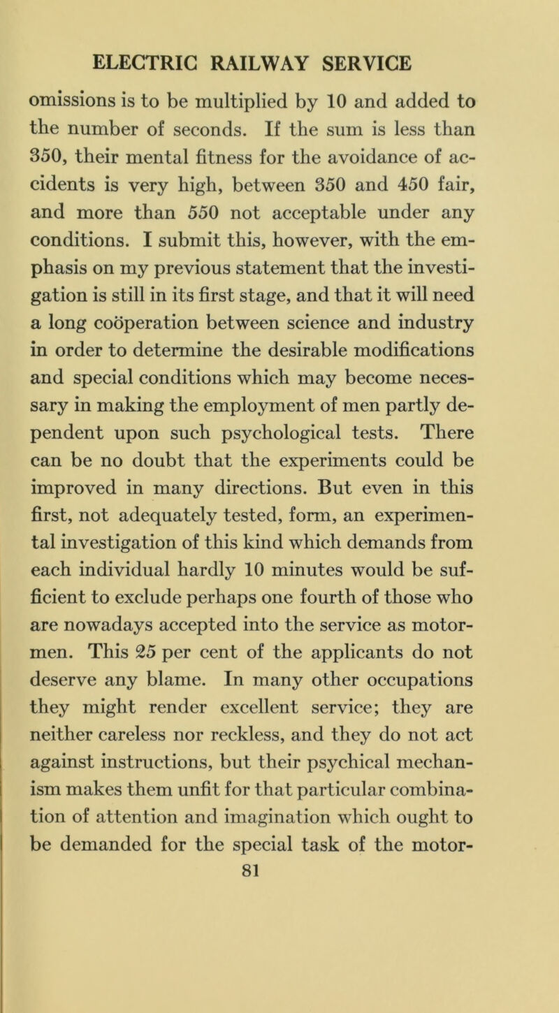 omissions is to be multiplied by 10 and added to the number of seconds. If the sum is less than 350, their mental fitness for the avoidance of ac- cidents is very high, between 350 and 450 fair, and more than 550 not acceptable under any conditions. I submit this, however, with the em- phasis on my previous statement that the investi- gation is still in its first stage, and that it will need a long cooperation between science and industry in order to determine the desirable modifications and special conditions which may become neces- sary in making the employment of men partly de- pendent upon such psychological tests. There can be no doubt that the experiments could be improved in many directions. But even in this first, not adequately tested, form, an experimen- tal investigation of this kind which demands from each individual hardly 10 minutes would be suf- ficient to exclude perhaps one fourth of those who are nowadays accepted into the service as motor- men. This 25 per cent of the applicants do not deserve any blame. In many other occupations they might render excellent service; they are neither careless nor reckless, and they do not act against instructions, but their psychical mechan- ism makes them unfit for that particular combina- tion of attention and imagination which ought to be demanded for the special task of the motor-