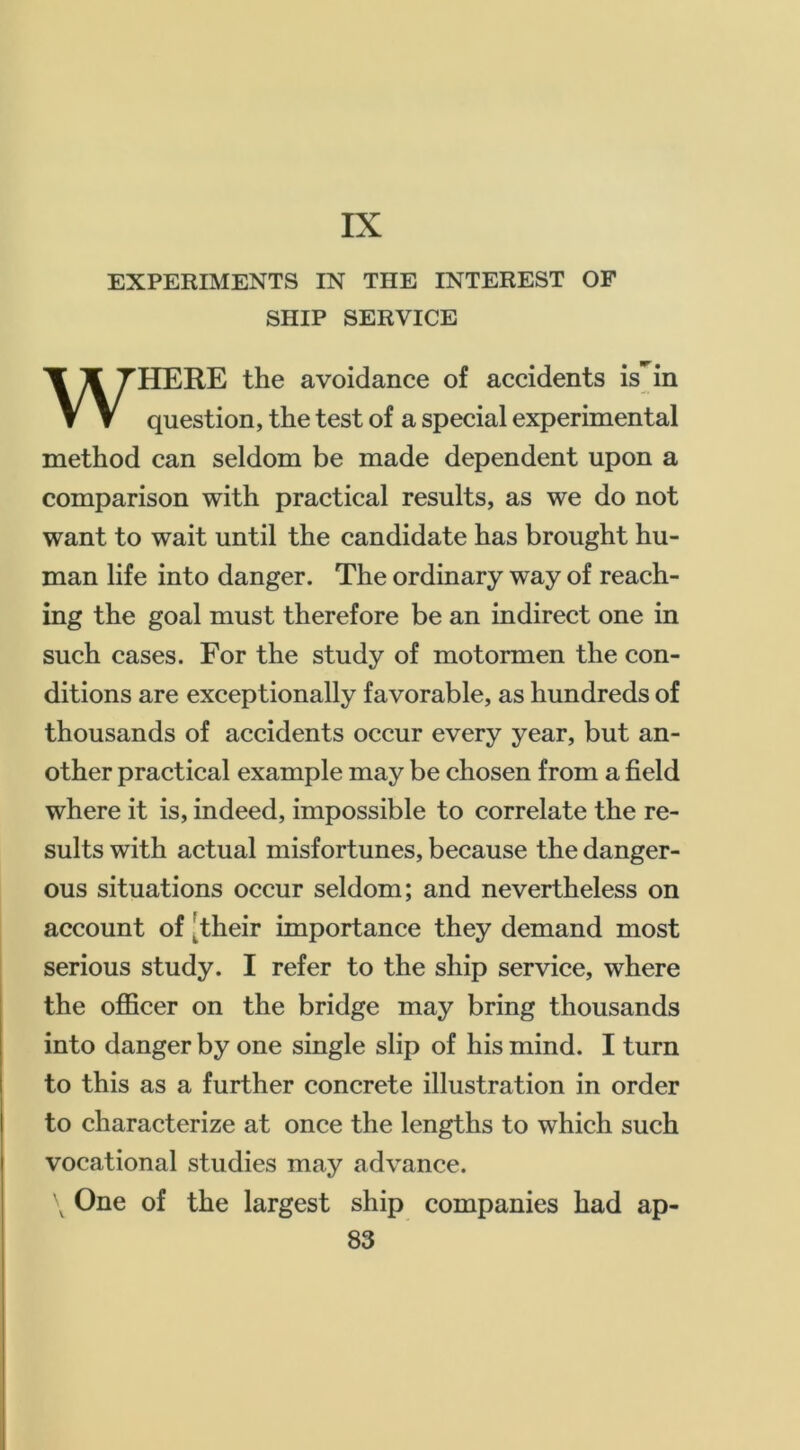 IX EXPERIMENTS IN THE INTEREST OF SHIP SERVICE WHERE the avoidance of accidents is in question, the test of a special experimental method can seldom be made dependent upon a comparison with practical results, as we do not want to wait until the candidate has brought hu- man life into danger. The ordinary way of reach- ing the goal must therefore be an indirect one in such cases. For the study of motormen the con- ditions are exceptionally favorable, as hundreds of thousands of accidents occur every year, but an- other practical example may be chosen from a field where it is, indeed, impossible to correlate the re- sults with actual misfortunes, because the danger- ous situations occur seldom; and nevertheless on account of [their importance they demand most serious study. I refer to the ship service, where the officer on the bridge may bring thousands into danger by one single slip of his mind. I turn to this as a further concrete illustration in order to characterize at once the lengths to which such vocational studies may advance. \ One of the largest ship companies had ap-