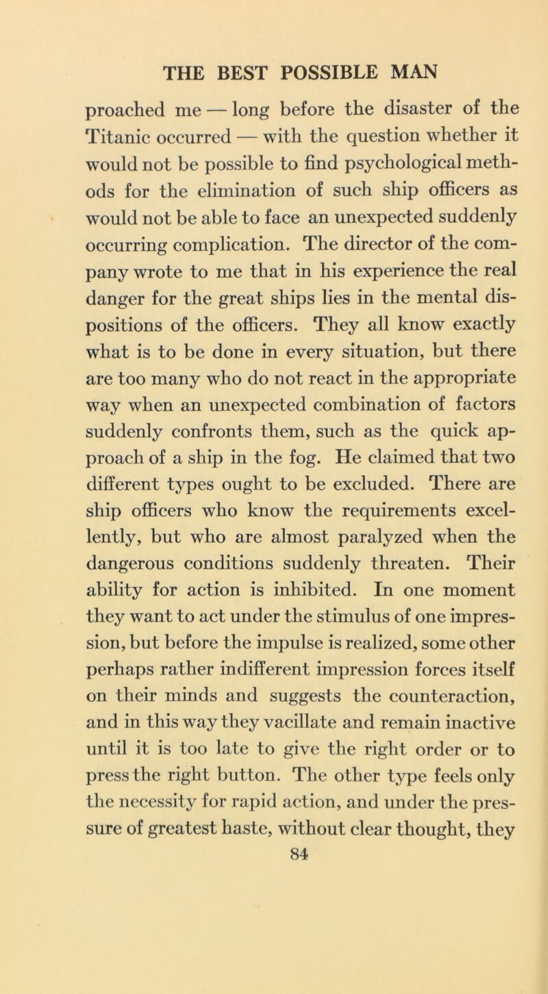proached me — long before the disaster of the Titanic occurred — with the question whether it would not be possible to find psychological meth- ods for the elimination of such ship officers as would not be able to face an unexpected suddenly occurring complication. The director of the com- pany wrote to me that in his experience the real danger for the great ships lies in the mental dis- positions of the officers. They all know exactly what is to be done in every situation, but there are too many who do not react in the appropriate way when an unexpected combination of factors suddenly confronts them, such as the quick ap- proach of a ship in the fog. He claimed that two different types ought to be excluded. There are ship officers who know the requirements excel- lently, but who are almost paralyzed when the dangerous conditions suddenly threaten. Their ability for action is inhibited. In one moment they want to act under the stimulus of one impres- sion, but before the impulse is realized, some other perhaps rather indifferent impression forces itself on their minds and suggests the counteraction, and in this way they vacillate and remain inactive until it is too late to give the right order or to press the right button. The other type feels only the necessity for rapid action, and under the pres- sure of greatest haste, without clear thought, they
