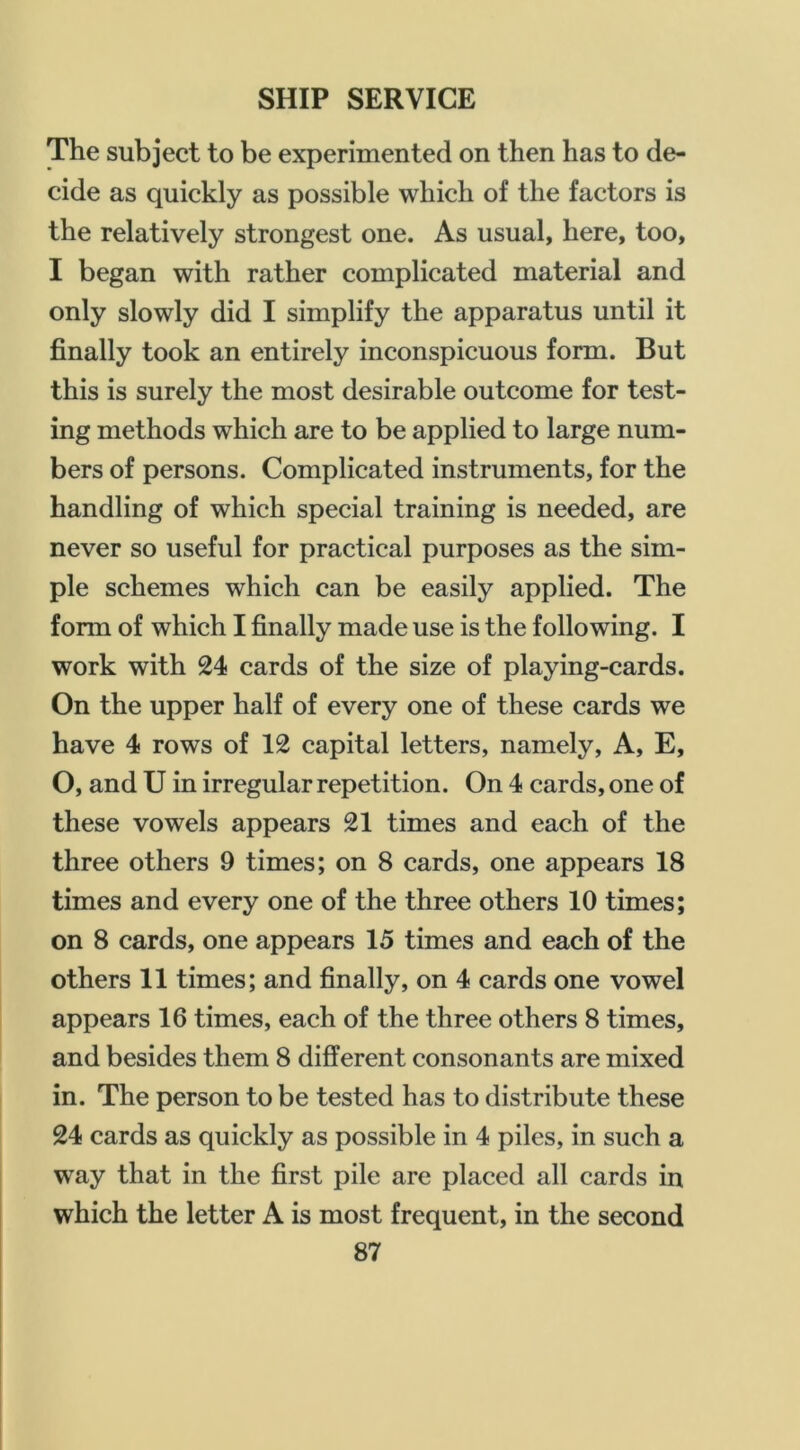 The subject to be experimented on then has to de- cide as quickly as possible which of the factors is the relatively strongest one. As usual, here, too, I began with rather complicated material and only slowly did I simplify the apparatus until it finally took an entirely inconspicuous form. But this is surely the most desirable outcome for test- ing methods which are to be applied to large num- bers of persons. Complicated instruments, for the handling of which special training is needed, are never so useful for practical purposes as the sim- ple schemes which can be easily applied. The form of which I finally made use is the following. I work with 24 cards of the size of playing-cards. On the upper half of every one of these cards we have 4 rows of 12 capital letters, namely, A, E, O, and U in irregular repetition. On 4 cards, one of these vowels appears 21 times and each of the three others 9 times; on 8 cards, one appears 18 times and every one of the three others 10 times; on 8 cards, one appears 15 times and each of the others 11 times; and finally, on 4 cards one vowel appears 16 times, each of the three others 8 times, and besides them 8 different consonants are mixed in. The person to be tested has to distribute these 24 cards as quickly as possible in 4 piles, in such a w’ay that in the first pile are placed all cards in which the letter A is most frequent, in the second