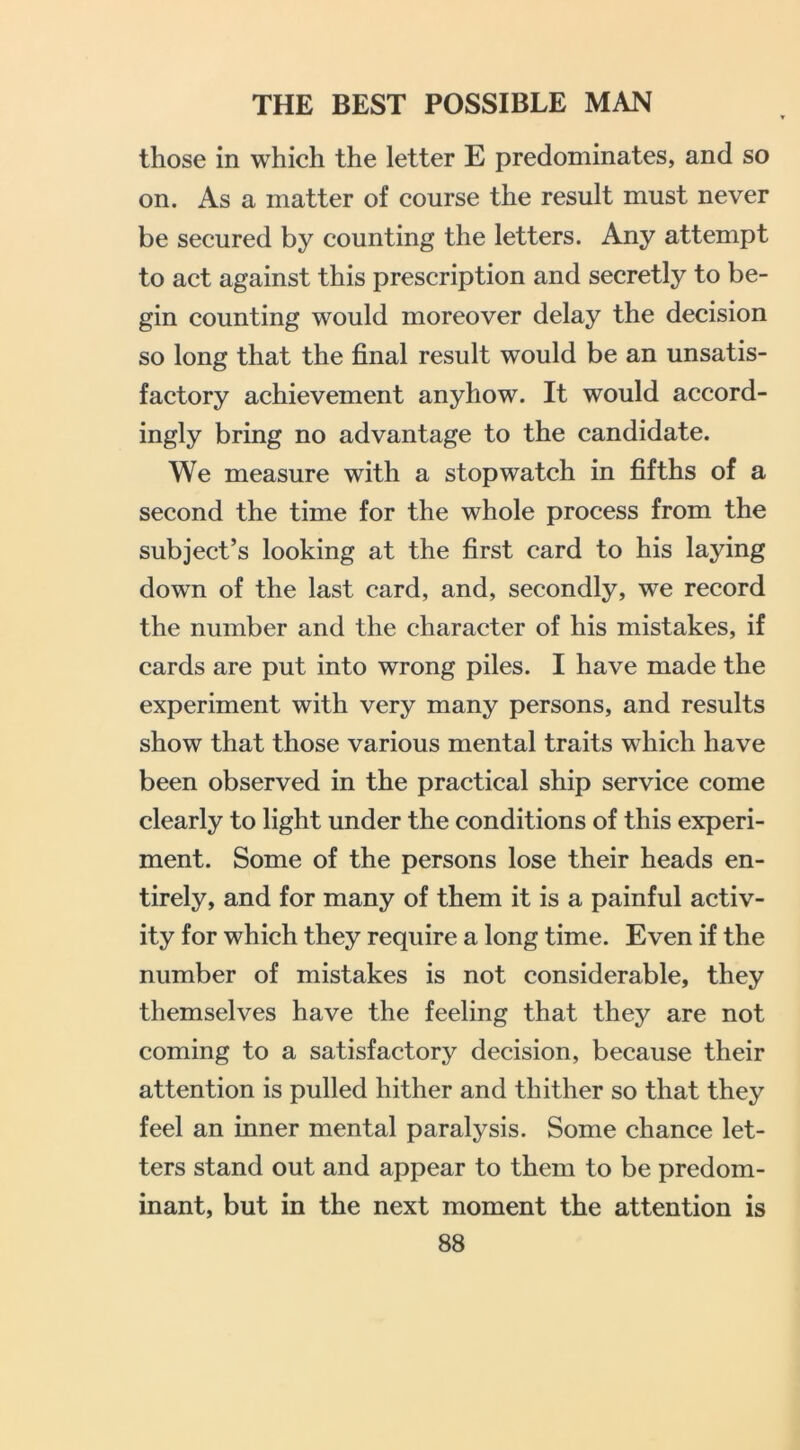 those in which the letter E predominates, and so on. As a matter of course the result must never be secured by counting the letters. Any attempt to act against this prescription and secretly to be- gin counting would moreover delay the decision so long that the final result would be an unsatis- factory achievement anyhow. It would accord- ingly bring no advantage to the candidate. We measure with a stopwatch in fifths of a second the time for the whole process from the subject’s looking at the first card to his laying down of the last card, and, secondly, we record the number and the character of his mistakes, if cards are put into wrong piles. I have made the experiment with very many persons, and results show that those various mental traits which have been observed in the practical ship service come clearly to light under the conditions of this experi- ment. Some of the persons lose their heads en- tirely, and for many of them it is a painful activ- ity for which they require a long time. Even if the number of mistakes is not considerable, they themselves have the feeling that they are not coming to a satisfactory decision, because their attention is pulled hither and thither so that they feel an inner mental paralysis. Some chance let- ters stand out and appear to them to be predom- inant, but in the next moment the attention is