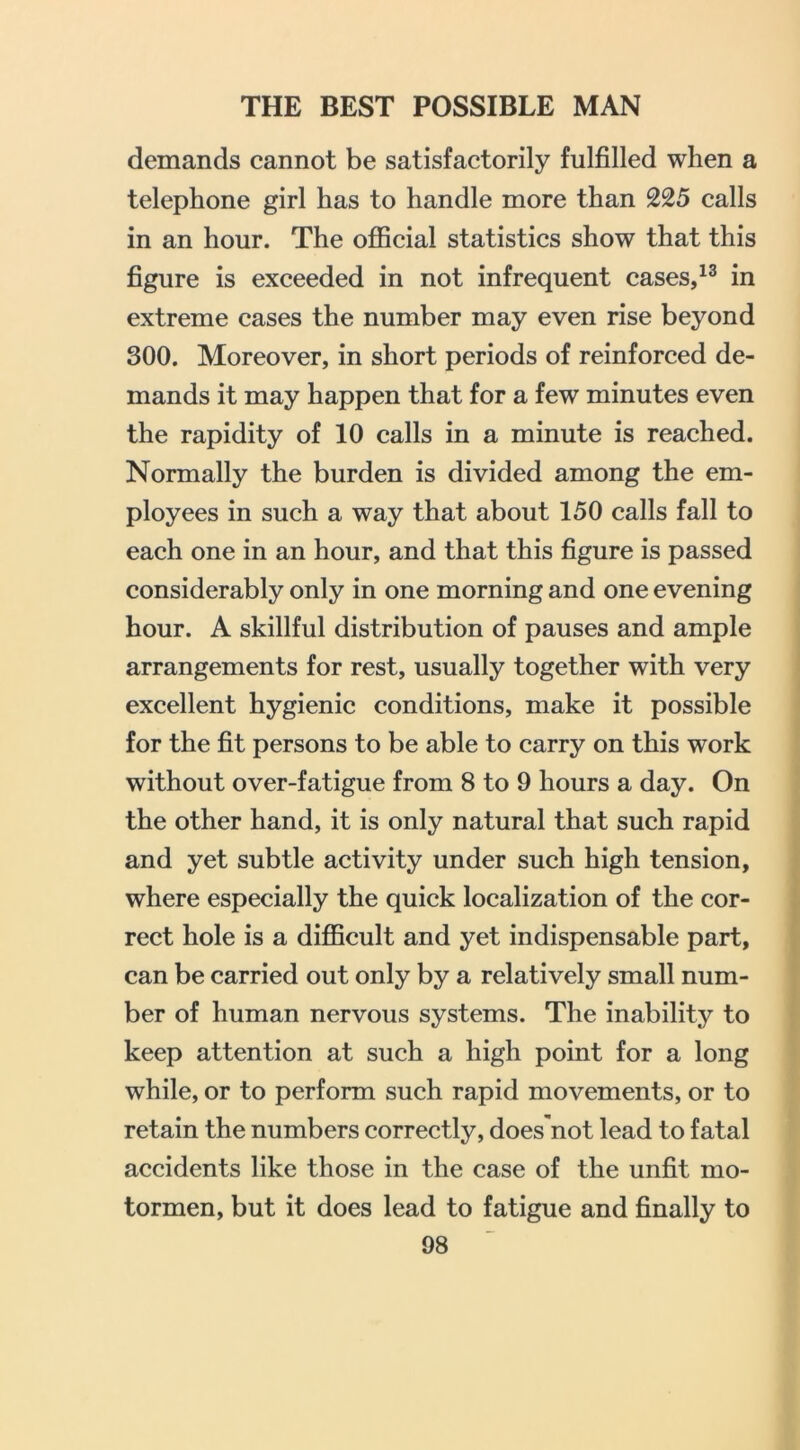 demands cannot be satisfactorily fulfilled when a telephone girl has to handle more than 225 calls in an hour. The official statistics show that this figure is exceeded in not infrequent cases,in extreme cases the number may even rise beyond 300. Moreover, in short periods of reinforced de- mands it may happen that for a few minutes even the rapidity of 10 calls in a minute is reached. Normally the burden is divided among the em- ployees in such a way that about 150 calls fall to each one in an hour, and that this figure is passed considerably only in one morning and one evening hour. A skillful distribution of pauses and ample arrangements for rest, usually together with very excellent hygienic conditions, make it possible for the fit persons to be able to carry on this work without over-fatigue from 8 to 9 hours a day. On the other hand, it is only natural that such rapid and yet subtle activity under such high tension, where especially the quick localization of the cor- rect hole is a difficult and yet indispensable part, can be carried out only by a relatively small num- ber of human nervous systems. The inability to keep attention at such a high point for a long while, or to perform such rapid movements, or to retain the numbers correctly, does'not lead to fatal accidents like those in the case of the unfit mo- tormen, but it does lead to fatigue and finally to