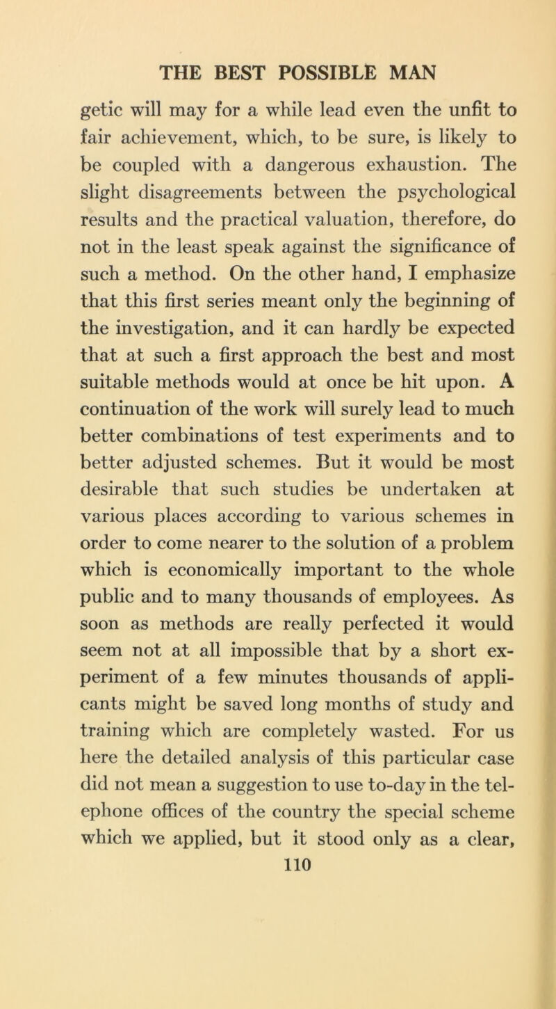 getic will may for a while lead even the unfit to fair achievement, which, to be sure, is likely to be coupled with a dangerous exhaustion. The slight disagreements between the psychological results and the practical valuation, therefore, do not in the least speak against the significance of such a method. On the other hand, I emphasize that this first series meant only the beginning of the investigation, and it can hardly be expected that at such a first approach the best and most suitable methods would at once be hit upon. A continuation of the work will surely lead to much better combinations of test experiments and to better adjusted schemes. But it would be most desirable that such studies be undertaken at various places according to various schemes in order to come nearer to the solution of a problem which is economically important to the whole public and to many thousands of employees. As soon as methods are really perfected it would seem not at all impossible that by a short ex- periment of a few minutes thousands of appli- cants might be saved long months of study and training which are completely wasted. For us here the detailed analysis of this particular case did not mean a suggestion to use to-day in the tel- ephone ofiSces of the country the special scheme which we applied, but it stood only as a clear,