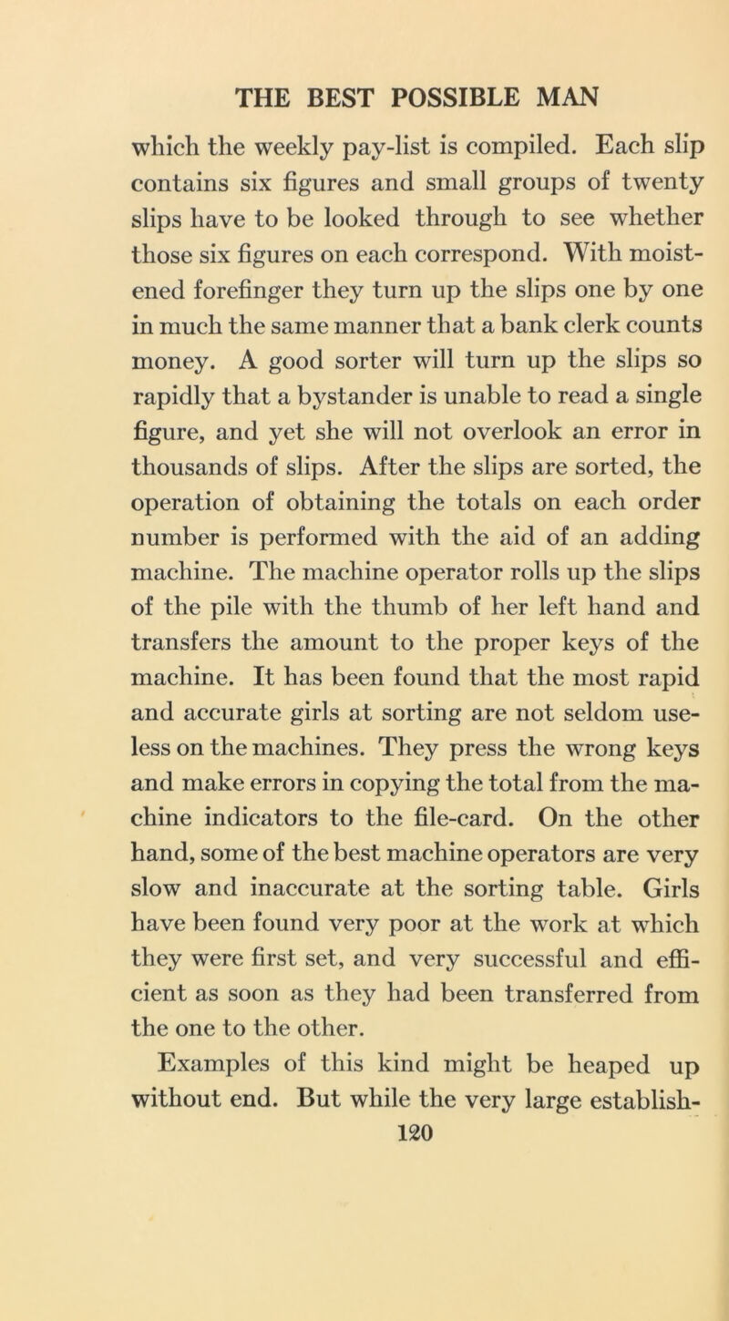 which the weekly pay-list is compiled. Each slip contains six figures and small groups of twenty slips have to be looked through to see whether those six figures on each correspond. With moist- ened forefinger they turn up the slips one by one in much the same manner that a bank clerk counts money. A good sorter will turn up the slips so rapidly that a bystander is unable to read a single figure, and yet she will not overlook an error in thousands of slips. After the slips are sorted, the operation of obtaining the totals on each order number is performed with the aid of an adding machine. The machine operator rolls up the slips of the pile with the thumb of her left hand and transfers the amount to the proper keys of the machine. It has been found that the most rapid and accurate girls at sorting are not seldom use- less on the machines. They press the wrong keys and make errors in copying the total from the ma- chine indicators to the file-card. On the other hand, some of the best machine operators are very slow and inaccurate at the sorting table. Girls have been found very poor at the work at which they were first set, and very successful and effi- cient as soon as they had been transferred from the one to the other. Examples of this kind might be heaped up without end. But while the very large establish-