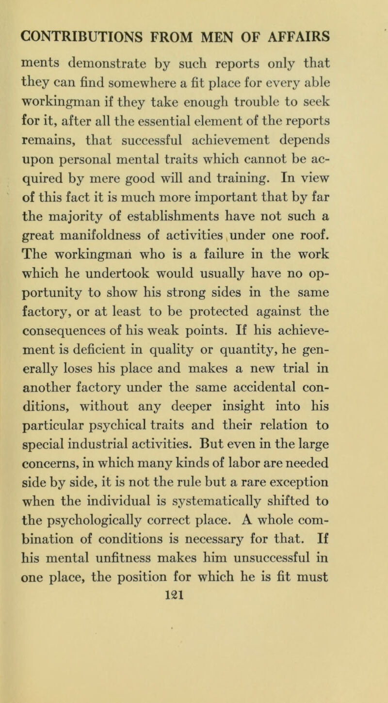 merits demonstrate by such reports only that they can find somewhere a fit place for every able workingman if they take enough trouble to seek for it, after all the essential element of the reports remains, that successful achievement depends upon personal mental traits which cannot be ac- quired by mere good will and training. In view of this fact it is much more important that by far the majority of establishments have not such a great manifoldness of activities, under one roof. The workingman who is a failure in the work which he undertook would usually have no op- portunity to show his strong sides in the same factory, or at least to be protected against the consequences of his weak points. If his achieve- ment is deficient in quality or quantity, he gen- erally loses his place and makes a new trial in another factory under the same accidental con- ditions, without any deeper insight into his particular psychical traits and their relation to special industrial activities. But even in the large concerns, in which many kinds of labor are needed side by side, it is not the rule but a rare exception when the individual is systematically shifted to the psychologically correct place. A whole com- bination of conditions is necessary for that. If his mental unfitness makes him unsuccessful in one place, the position for which he is fit must