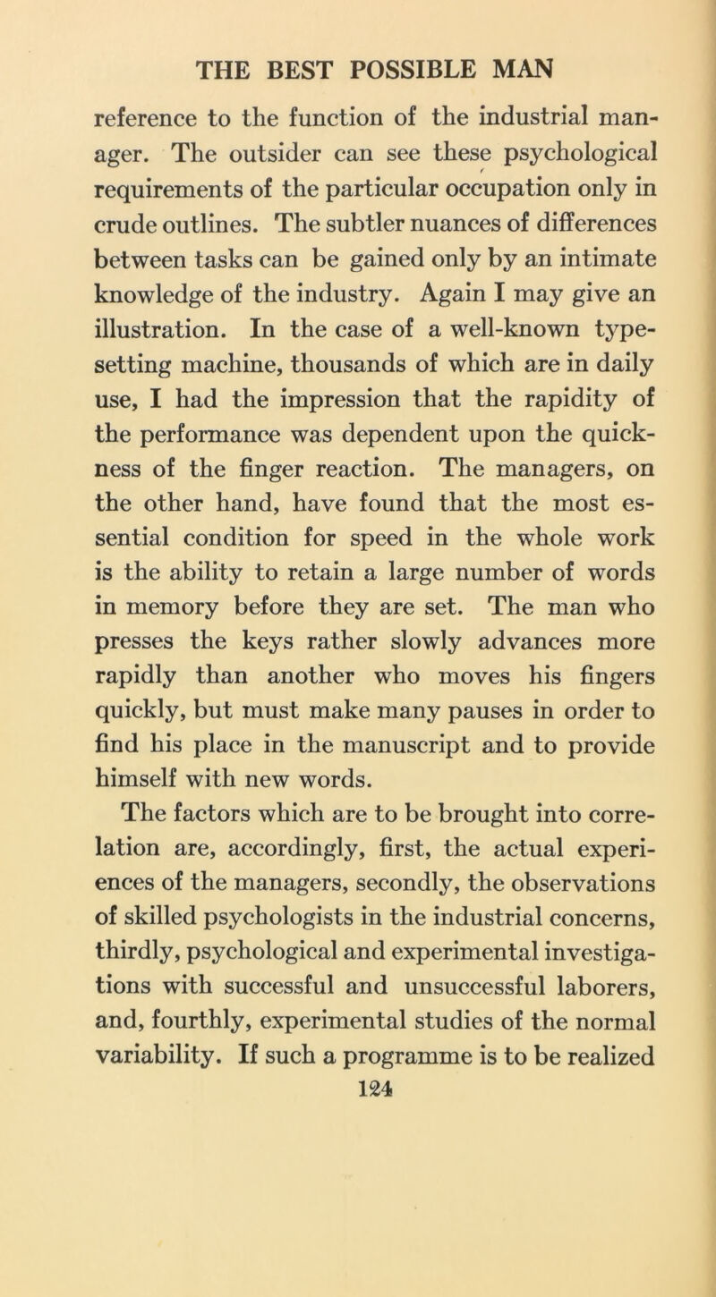 reference to the function of the industrial man- ager. The outsider can see these psychological f requirements of the particular occupation only in crude outlines. The subtler nuances of differences between tasks can be gained only by an intimate knowledge of the industry. Again I may give an illustration. In the case of a well-known type- setting machine, thousands of which are in daily use, I had the impression that the rapidity of the performance was dependent upon the quick- ness of the finger reaction. The managers, on the other hand, have found that the most es- sential condition for speed in the whole work is the ability to retain a large number of words in memory before they are set. The man who presses the keys rather slowly advances more rapidly than another who moves his fingers quickly, but must make many pauses in order to find his place in the manuscript and to provide himself with new words. The factors which are to be brought into corre- lation are, accordingly, first, the actual experi- ences of the managers, secondly, the observations of skilled psychologists in the industrial concerns, thirdly, psychological and experimental investiga- tions with successful and unsuccessful laborers, and, fourthly, experimental studies of the normal variability. If such a programme is to be realized