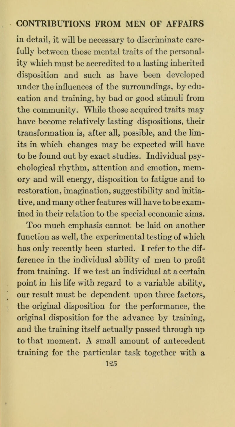 in detail, it will be necessary to discriminate care- fully between those mental traits of the personal- ity which must be accredited to a lasting inherited disposition and such as have been developed under the influences of the surroundings, by edu- cation and training, by bad or good stimuli from the community. While those acquired traits may have become relatively lasting dispositions, their transformation is, after all, possible, and the lim- its in which changes may be expected will have to be found out by exact studies. Individual psy- chological rhythm, attention and emotion, mem- ory and will energy, disposition to fatigue and to restoration, imagination, suggestibility and initia- tive, and many other features will have to be exam- ined in their relation to the special economic aims. Too much emphasis cannot be laid on another function as well, the experimental testing of which has only recently been started. I refer to the dif- ference in the individual ability of men to profit from training. If we test an individual at a certain point in his life with regard to a variable ability, our result must be dependent upon three factors, the original disposition for the performance, the original disposition for the advance by training, and the training itself actually passed through up to that moment. A small amount of antecedent training for the particular task together with a