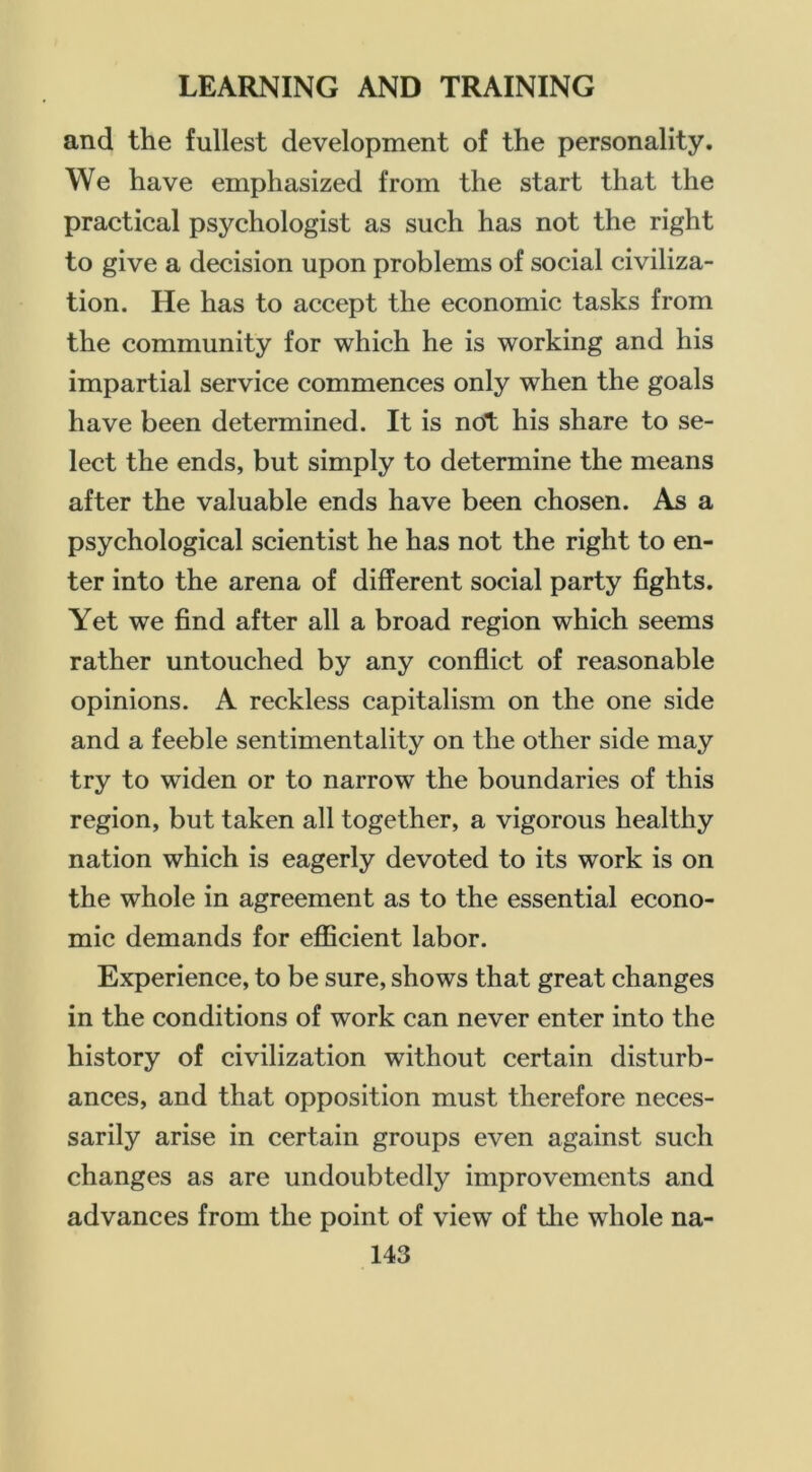 and the fullest development of the personality. We have emphasized from the start that the practical psychologist as such has not the right to give a decision upon problems of social civiliza- tion. He has to accept the economic tasks from the community for which he is working and his impartial service commences only when the goals have been determined. It is not his share to se- lect the ends, but simply to determine the means after the valuable ends have been chosen. As a psychological scientist he has not the right to en- ter into the arena of different social party fights. Yet we find after all a broad region which seems rather untouched by any conflict of reasonable opinions. A reckless capitalism on the one side and a feeble sentimentality on the other side may try to widen or to narrow the boundaries of this region, but taken all together, a vigorous healthy nation which is eagerly devoted to its work is on the whole in agreement as to the essential econo- mic demands for efficient labor. Experience, to be sure, shows that great changes in the conditions of work can never enter into the history of civilization without certain disturb- ances, and that opposition must therefore neces- sarily arise in certain groups even against such changes as are undoubtedly improvements and advances from the point of view of the whole na-