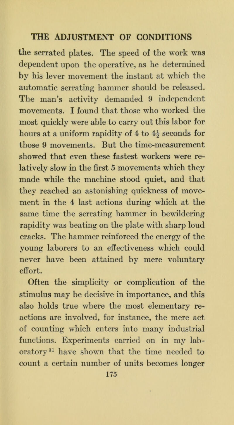 the serrated plates. The speed of the work was dependent upon the operative, as he determined by his lever movement the instant at which the automatic serrating hammer should be released. The man’s activity demanded 9 independent movements. I found that those who worked the most quickly were able to carry out this labor for hours at a uniform rapidity of 4 to seconds for those 9 movements. But the time-measurement showed that even these fastest workers were re- latively slow in the first 5 movements which they made while the machine stood quiet, and that they reached an astonishing quickness of move- ment in the 4 last actions during which at the same time the serrating hammer in bewildering rapidity was beating on the plate with sharp loud cracks. The hammer reinforced the energy of the young laborers to an effectiveness which could never have been attained by mere voluntary effort. Often the simplicity or complication of the stimulus may be decisive in importance, and this also holds true where the most elementary re- actions are involved, for instance, the mere act of counting which enters into many industrial functions. Experiments carried on in my lab- oratory®^ have shown that the time needed to count a certain number of units becomes longer