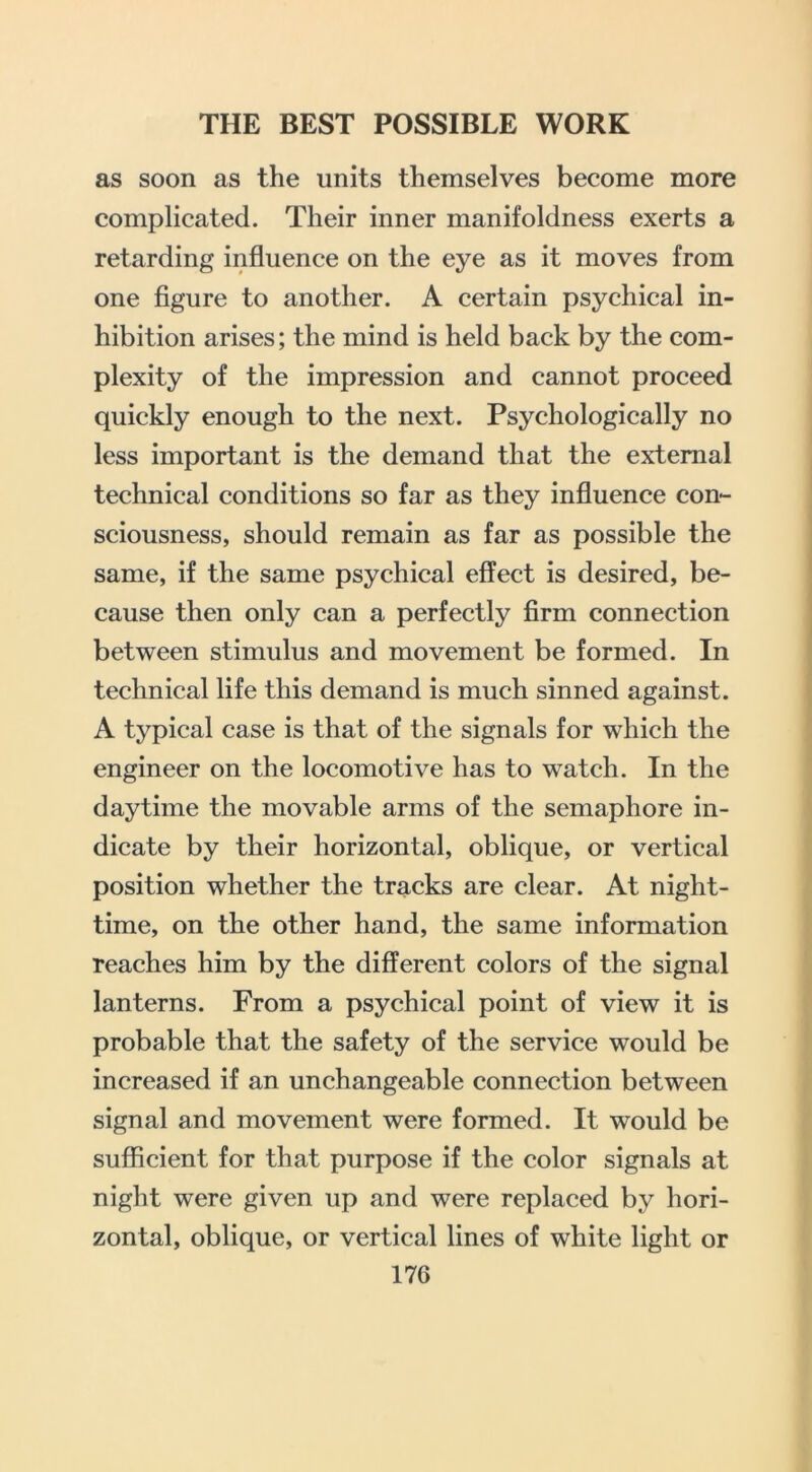 as soon as the units themselves become more complicated. Their inner manifoldness exerts a retarding influence on the eye as it moves from one figure to another. A certain psychical in- hibition arises; the mind is held back by the com- plexity of the impression and cannot proceed quickly enough to the next. Psychologically no less important is the demand that the external technical conditions so far as they influence con- sciousness, should remain as far as possible the same, if the same psychical effect is desired, be- cause then only can a perfectly firm connection between stimulus and movement be formed. In technical life this demand is much sinned against. A typical case is that of the signals for which the engineer on the locomotive has to watch. In the daytime the movable arms of the semaphore in- dicate by their horizontal, oblique, or vertical position whether the tracks are clear. At night- time, on the other hand, the same information reaches him by the different colors of the signal lanterns. From a psychical point of view it is probable that the safety of the service would be increased if an unchangeable connection between signal and movement were formed. It would be sufficient for that purpose if the color signals at night were given up and were replaced by hori- zontal, oblique, or vertical lines of white light or