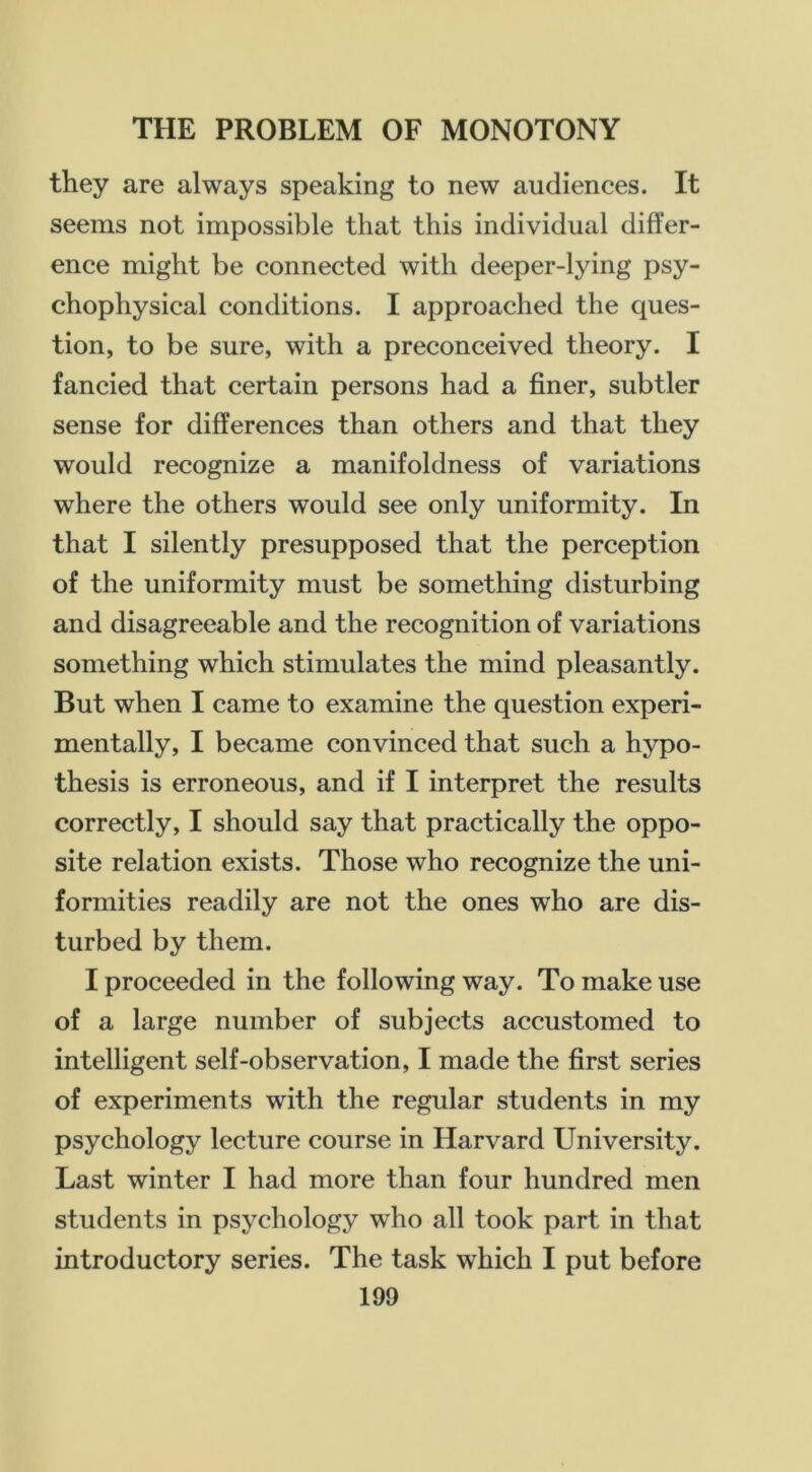 they are always speaking to new audiences. It seems not impossible that this individual differ- ence might be connected with deeper-lying psy- chophysical conditions. I approached the ques- tion, to be sure, with a preconceived theory. I fancied that certain persons had a finer, subtler sense for differences than others and that they would recognize a manifoldness of variations where the others would see only uniformity. In that I silently presupposed that the perception of the uniformity must be something disturbing and disagreeable and the recognition of variations something which stimulates the mind pleasantly. But when I came to examine the question experi- mentally, I became convinced that such a hypo- thesis is erroneous, and if I interpret the results correctly, I should say that practically the oppo- site relation exists. Those who recognize the uni- formities readily are not the ones who are dis- turbed by them. I proceeded in the following way. To make use of a large number of subjects accustomed to intelligent self-observation, I made the first series of experiments with the regular students in my psychology lecture course in Harvard University. Last winter I had more than four hundred men students in psychology who all took part in that introductory series. The task which I put before