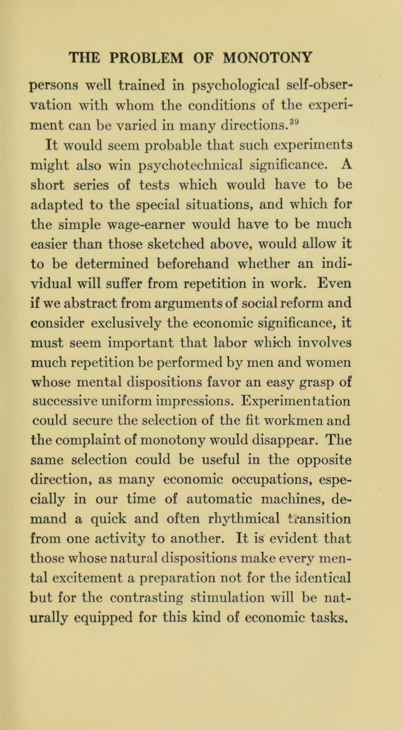 persons well trained in psychological self-obser- vation with whom the conditions of the experi- ment can be varied in many directions.^® It would seem probable that such experiments might also win psycho technical significance. A short series of tests which would have to be adapted to the special situations, and which for the simple wage-earner would have to be much easier than those sketched above, would allow it to be determined beforehand whether an indi- vidual will suffer from repetition in work. Even if we abstract from arguments of social reform and consider exclusively the economic significance, it must seem important that labor which involves much repetition be performed by men and women whose mental dispositions favor an easy grasp of successive uniform impressions. Experimentation could secure the selection of the fit workmen and the complaint of monotony would disappear. The same selection could be useful in the opposite direction, as many economic occupations, espe- cially in our time of automatic machines, de- mand a quick and often rhythmical transition from one activity to another. It is evident that those whose natural dispositions make every men- tal excitement a preparation not for the identical but for the contrasting stimulation will be nat- urally equipped for this kind of economic tasks.