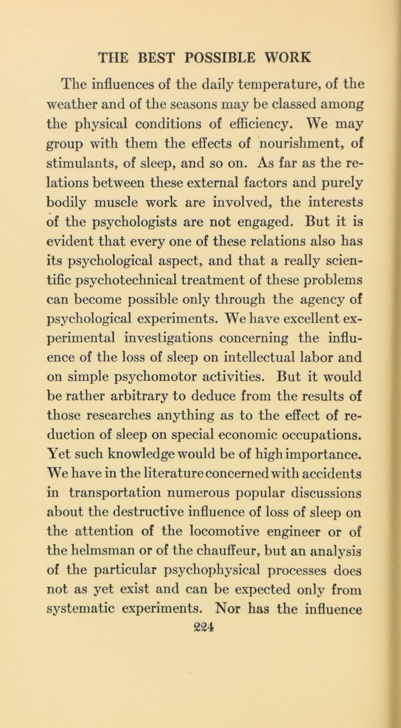 The influences of the daily temperature, of the weather and of the seasons may be classed among the physical conditions of efiiciency. We may group with them the effects of nourishment, of stimulants, of sleep, and so on. As far as the re- lations between these external factors and purely bodily muscle work are involved, the interests of the psychologists are not engaged. But it is evident that every one of these relations also has its psychological aspect, and that a really scien- tific psychotechnical treatment of these problems can become possible only through the agency of psychological experiments. We have excellent ex- perimental investigations concerning the influ- ence of the loss of sleep on intellectual labor and on simple psychomotor activities. But it would be rather arbitrary to deduce from the results of those researches anything as to the effect of re- duction of sleep on special economic occupations. Yet such knowledge would be of high importance. We have in the literature concerned with accidents in transportation numerous popular discussions about the destructive influence of loss of sleep on the attention of the locomotive engineer or of the helmsman or of the chauffeur, but an analysis of the particular psychophysical processes does not as yet exist and can be expected only from systematic experiments. Nor has the influence