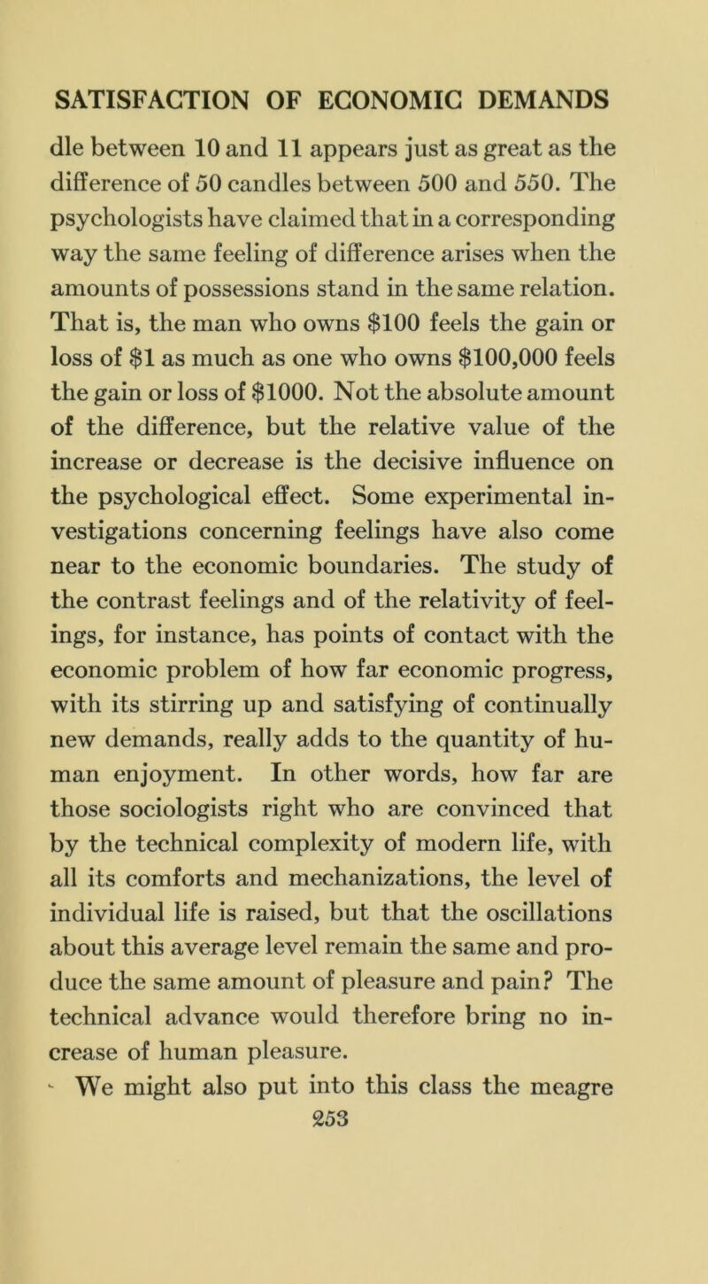 die between 10 and 11 appears just as great as the difference of 50 candles between 500 and 550. The psychologists have claimed that in a corresponding way the same feeling of difference arises when the amounts of possessions stand in the same relation. That is, the man who owns $100 feels the gain or loss of $1 as much as one who owns $100,000 feels the gain or loss of $1000. Not the absolute amount of the difference, but the relative value of the increase or decrease is the decisive influence on the psychological effect. Some experimental in- vestigations concerning feelings have also come near to the economic boundaries. The study of the contrast feelings and of the relativity of feel- ings, for instance, has points of contact with the economic problem of how far economic progress, with its stirring up and satisfying of continually new demands, really adds to the quantity of hu- man enjoyment. In other words, how far are those sociologists right who are convinced that by the technical complexity of modern life, with all its comforts and mechanizations, the level of individual life is raised, but that the oscillations about this average level remain the same and pro- duce the same amount of pleasure and pain? The technical advance would therefore bring no in- crease of human pleasure.  We might also put into this class the meagre